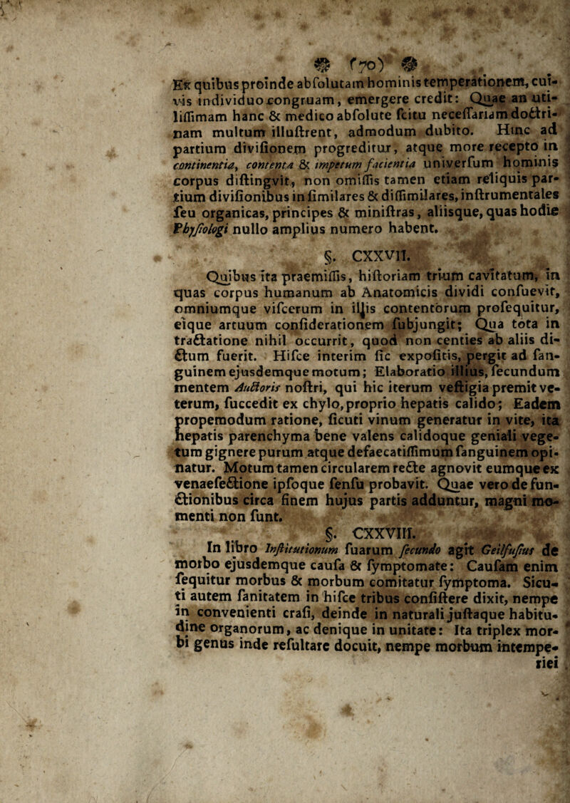 & fTo) ® quibus proinde abfolutam hominis temperationem, cui¬ vis indiviciuojcongruam, emergere credit: Quae an uti- liflimam hanc & medico abfolute fcitu neceffaridmdotfri- nam multum illuftrent, admodum dubito. Hinc ad partium divifionem progreditur, atque more recepto in continentia, contenta & impetum facientia u n i ve r fu m h o min i s corpus diftingvit, non omiflis tamen etiam reliquis par¬ tium divifionibus in fimilares 6c di (fimilares, inftrumentales feu organicas, principes & miniftras, aliisque, quas hodie Vbyjiologt nullo amplius numero habent, A §. CXXVII. Quibus ita praemiflis, hiftoriam trium cavitatum, in quas corpus humanum ab Anatomicis dividi confuevir, omniumque vifcerum in iljis contentorum profequitur, eique artuum confiderationem fubjungit; Qua tota in traftatione nihil occurrit, quod non centies ab aliis di- £tum fuerit. Hifce interim lic expolitis, pergit ad fan- guinem ejusdemque motum; Elaboratio illius, fecundum mentem AuRoris noftri, qui hic iterum veftigia premit ve¬ terum, fuccedit ex chylo, proprio hepatis calido ; Eadem propemodum ratione, licuti vinum generatur in vite, ita hepatis parenchyma bene valens calidoque geniali vege¬ tum gignere purum atque defaecatilTimum fanguinem opi¬ natur. Motum tamen circularem refte agnovit eumque ex venaefe&ione ipfoque fenfu probavit. Quae vero de fun- ftionibus circa finem hujus partis adduntur, magni mo¬ menti non funt. §. cxxvm. In libro Inftitutionum fuarum fecundo agit Geilfufius de morbo ejusdemque caufa 6c fymptomate: Caufam enim fequitur morbus & morbum comitatur lymptoma, Sicu- ti autem fanitatem in hifce tribus confiftere dixit, nempe in convenienti crafi, deinde in naturali jufbaque habitu¬ dine organorum, ac denique in unitate: Ita triplex mor¬ bi genus inde refultarc docuit, nempe morbum intempe-