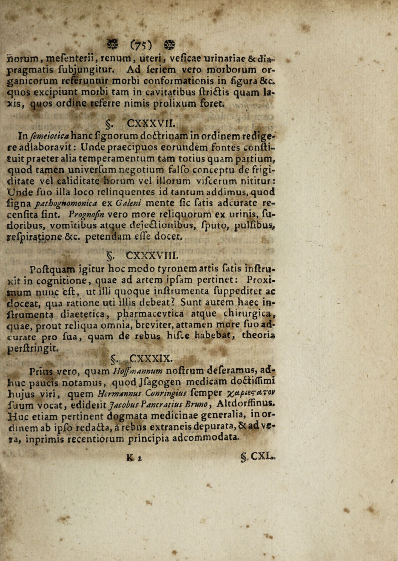 % C75) & homm, mefenterii, renum, uteri, veficae urinariae pragmatis fubjungitur. Ad feriem vero morborum or¬ ganicorum referuntur morbi conformationis in figura&c. quos excipiunt morbi tam in cavitatibus ftriftis quam la¬ xis, quos ordine referre nimis prolixum foret. §. Cxxxvii. Iny2^W<Y/V*hancfignorum dottrinam in ordinem redige¬ re adlaboravit: Unde praecipuos eorundem fontes confii- tuitpraeter alia temperamentum tam totius quam partium, quod tamen univerfum negotium falfo conceptu de frigi¬ ditate vel caliditate horum vel illorum vifcerum nititur: Unde fuo illa loco relinquentes id tantum addimus, quod jOgna pathognomonica ex Galeni mente fic fatis adcurate re- cenfita fint. Prognofin vero more reliquorum ex urinis, fu- doribus, vomitibus atque deje£Honibus, fputo, pulfibus* refpirati-one &c. petendam effe docet, §. CXXXVIII. Poftquam igitur hoc medo tyronem artis fatis inftru. xit in cognitione, quae ad artem ipfam pertinet: Proxi¬ mum nunc eft, ut illi quoque inflrumenta fuppeditet ac doceat, qua ratione uti illis debeat? Sunt autem haec in- ilrumenta diaetetica, pharmacevtica atque chirurgica, quae, prout reliqua omnia, breviter, attamen more fuo ad¬ curate pro fua, quam de rebus hifce habebat, theoria perftringit. §. CXXXIX. Prius vero, quam Hoff'mannum noftrum deferamus, ad¬ huc paucis notamus, quodjfagogen medicam doftiflimi Jiujus viri, quem Hermannus Conrtngiut femper xapLe^etrov fiium vocat, z&i&zittJacobufPancratiusBrunOy Altdorffinus, Huc etiam pertinent dogmata medicinae generalia, in or¬ dinem ab ipfo redafta, a rebus extraneis depurata, & ad ve¬ ta, inprimis recentiorum principia adeommodata.