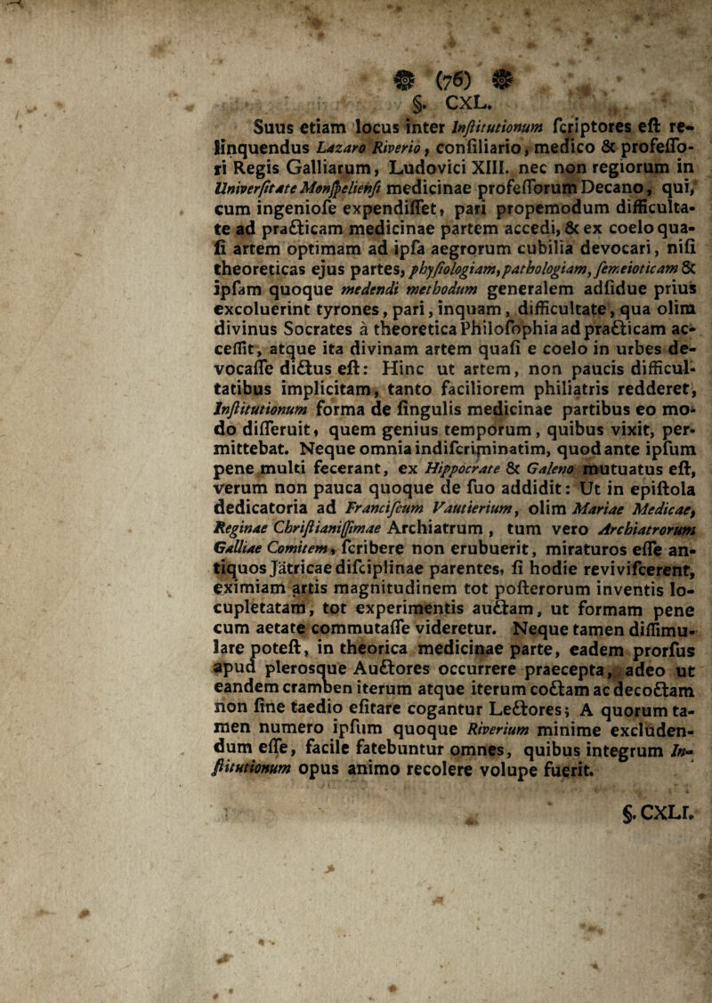 §. CXL. Suus etiam locus inter Inftitutionum fcriptores eft re¬ linquendus Lazaro Riverio 9 confiliario, medico & profeflb- ri Regis Galliarum, Ludovici XIII. nec non regiorum in Univer/itate Monjpeliehfi medicinae profeflbrum Decano, qui/ cum ingeniofe expendiffet, pari propemodum difficulta¬ te ad pradiicam medicinae partem accedi, & ex coelo qua¬ li artem optimam ad ipfa aegrorum cubilia devocari, nifi theoreticas ejus partes, phy/iologiam,patbologiam, femeioticam 8t ipfam quoque medendi methodum generalem adfidue prius excoluerint tyrones, pari, inquam, difficultate, qua olim divinus Socrates a theoreticaPhiiofophiaadprafticam ac¬ cedit, atque ita divinam artem quafi e coelo in urbes de¬ vo cafle didius eft: Hinc ut artem, non paucis difficul¬ tatibus implicitam, tanto faciliorem philiatris redderet, Inftitutionum forma de lingulis medicinae partibus eo mo¬ do difleruit, quem genius temporum, quibus vixit, per¬ mittebat. Neque omnia indifcripiinatim, quod ante ipfum pene multi fecerant, ex Hippocrate & Galeno mutuatus eft, verum non pauca quoque de fuo addidit: Ut in epiftola dedicatoria ad Francifcum Vaut'terium, olim Mariae Medicae, Reginae Cbrifiianifftmae Archiatrum , tum vero Archiatrorum Galliae Comitem, fcribere non erubuerit, miraturos efle an¬ tiquos Jatricaedifciplinae parentes* fi hodie revivifcerent, eximiam artis magnitudinem tot pofterorum inventis lo¬ cupletatam, tot experimentis audiam, ut formam pene cum aetate commutafle videretur. Neque tamen diffimu* Jarepoteft, in theorica medicinae parte, eadem prorfus apud plerosoue Audlores occurrere praecepta, adeo ut eandem cramben iterum atque iterum codiam ac decodiam non fine taedio efitare cogantur Lediores; A quorum ta¬ men numero ipfum quoque Riverium minime excluden¬ dum effe, facile fatebuntur omnes, quibus integrum /»- fiitutionum opus animo recolere volupe fuerit. §. cxll