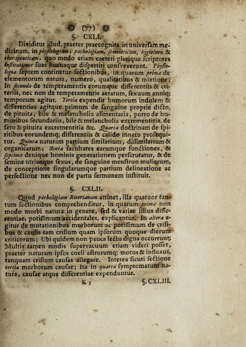 §. CXLI. Dividitur illud, praeter praecognita in univerfam me¬ dicinam, in pbyfiologiam, patbologiamy fimeioticam, hygieinen 8t therapeuticam» quo modo etiam caeteri plerique fcriptores inftitutiones fuas hucusque difpcrtiri confveverunt. feptem continetur feftionibus, in quarum prima de elementorum natura, numero, qualitatibus & mixtione; In fecunda de temperamentis eorumque differentiis & cri- teriis, nec non de temperamentis aetatum, fexuum anniq; temporum agitur. Tertia expendit humorum indolem Sc differentias agitque primum de fanguine proprie difto, de pituita, bile & melancholia alimentaria, porro de hu¬ moribus fecundariis, bile & melancholia excrementitia, de fero & pituita excrementitia &c. Quarta doftrinamde fpi- ritibus eorundemq; differentiis & calido innato profequi- tur. Quinta naturam partium fimilarium, diffimilarium & organicarum; Sexta facultates earumque fun£ttones, & feptima denique hominis generationem perfcrutatur, 8c de femine utriusque fexus, ae fanguine menfiruo mulierum, de conceptione fingularumque partium delineatione ac perfe&ione nec non de partu fermonem inftituit. §. CXLII. Quod pathologiam Riverianam attinet, illa quatuor tan¬ tum fe£tionibus comprehenditur, in quarum prima non modo morbi natura in genere, fed & variae illius diffe¬ rentiae, potiflimum accidentales, explicantur. In altera a- f itur de mutationibus morborum ac potiflimum de crifi- us & caufis tam crifium quam ipforum quoque dierum criticorum; Ubi quidem non pauca le£iudigna occurrunt; Multis tamen modis fupervacuum etiam videri poffet, praeter naturam ipfos coeli aftrorumq; motus & influxus, tanquam crifium caufas allegare. Interea ficuti fe£lione tertia morborum caufae; Ita in quarta fymptomatum na¬ tura, caufae atque differentiae expenduntur.