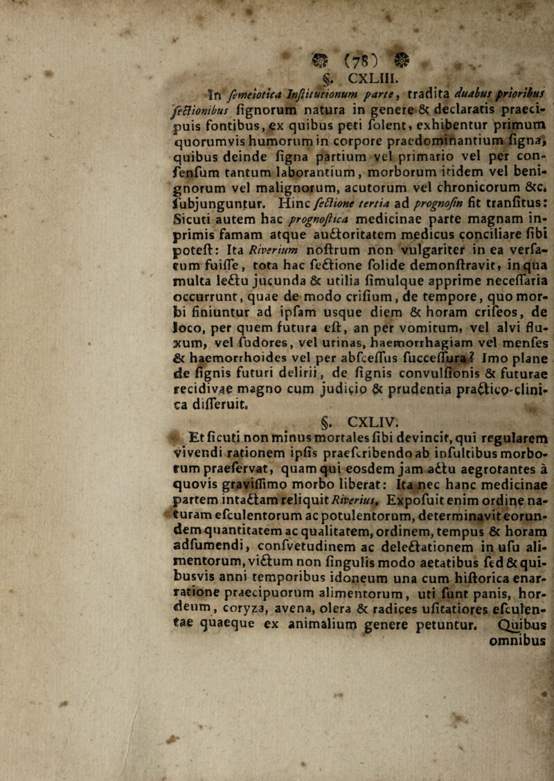 m e?») $ §. CXLIII. In fevneiotica Injlttutionum parte, tradita duabus prioribus feBiombus fignorum natura in genere & declaratis praeci¬ puis fontibus, ex quibus peti folent, exhibentur primum quorumvis humorum in corpore praedomtnantium figna, quibus deinde figna partium vel primario vel per con- fenfum tantum laborantium, morborum itidem vel beni¬ gnorum vel malignorum, acutorum vel chronicorum 6cc« ibbjunguntur. Hinc fefttone tertia ad prognofin fit tranfitus: Sicuti autem hac prognofitca medicinae parte magnam in- primis famam atque au£toritatem medicus conciliare fibi poteft: Ita Riverium noftrum non vulgariter in ea verfa- tum fuifle, tota hac feftione folide demonftravit, in qua multa le£tu jucunda & utilia fimulque apprime necefTaria occurrunt, quae de modo crifium, de tempore, quo mor¬ bi finiuntur ad ipfam usque diem & horam crifeos, de loco, per quem futura eft, an per vomitum, vel alvi flu¬ xum, vel fudores, vel urinas, haemorrhagiam vel menfes & haemorrhoides vel per abfcefTus fucceflura? Imo plane de fignis futuri delirii, de fignis convulfionis & futurae recidivae magno cum judicio & prudentia praftico-cUm- ca differuite §. CXLIV. Et ficuti non minus mortales fibi devincit, qui regularem vivendi rationem ipfis praefcribendoab infultibus morbo¬ rum praefervat, quam qui eosdem jam adlu aegrotantes a quovis graviflimo morbo liberat: Ita nec hanc medicinae partem inta£iam reliquit Riverius, Expofuit enim ordine na¬ turam efculentorum ac potulentorum, determinavit eorun¬ dem quantitatem ac qualitatem, ordinem, tempus & horam adfumendi, confvetudinem ac dele&ationem in ufu ali¬ mentorum, vi£lum non fingulismodo aetatibus fed& qui¬ busvis anni temporibus idoneum una cum hiftorica enar¬ ratione praecipuorum alimentorum, uti funt panis, hor¬ deum, coryza, avena, olera & radices ufitatiores efculen- tae quaeque ex animalium genere petuntur. Quibus omnibus