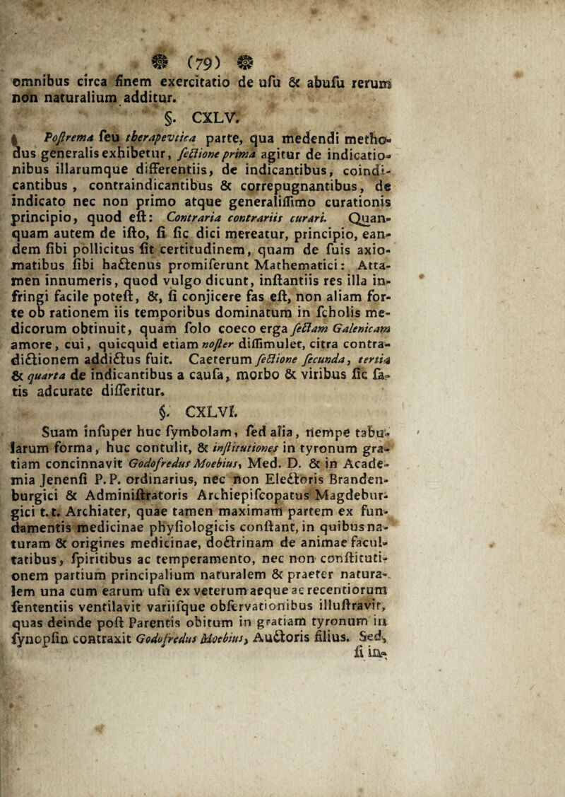 omnibus circa finem exercitatio de ufu & abufu rerum non naturalium additur. i §. CXLV. Vojlrema feu tberapevtica parte, qua medendi metho« us generalis exhibetur, fettionc prima agitur de indicatio* nibus illarumque differentiis, de indicantibus, coindi- cantibus , contraindicantibus & correpugnantibus, de indicato nec non primo atque generaliflimo curationis principio, quod eft: Contraria contrariis curari. Quan» quam autem de ifto, fi fic dici mereatur, principio, ean¬ dem fibi pollicitus iit certitudinem, quam de fuis axio¬ matibus libi haftenus promiferunt Mathematici: Atta¬ men innumeris, quod vulgo dicunt, inftantiis res illa in¬ fringi facile poteft, &, fi conjicere fas eft, non aliam for¬ te od rationem iis temporibus dominatum in fcholis me¬ dicorum obtinuit, quam folo coeco erga feftam Galenicam amore, cui, quicquid etiamnofler diflimulet, citra contra- dittionem addi&us fuit. Caeterum fe51 ione fecunda, tertia & quarta de indicantibus a caufa, morbo & viribus lic fa¬ tis adcurate differitur» §. CXLVI. Suam infuper huc fymbolam, fed alia, nempe tabu¬ larum forma, huc contulit, & wftitutiones in tyronum gra¬ tiam concinnavit GodofredusMoebiusy Med. D. & in Acade¬ mia Jenenfi P. P. ordinarius, nec non Elettoris Branden- burgici & Adminiftratoris Archiepifcopatus Magdebur- gici t.t. Archiater, quae tamen maximam partem ex fun¬ damentis medicinae phyfiologicis conftant, in quibus na¬ turam & origines medicinae, do&rinam de animae facul¬ tatibus, fpiritibus ac temperamento, nec non conftituti- onem partium principalium naturalem & praeter natura-, lem una cum earum ufu ex veterum aeque ac recentiorum fententiis ventilavit variifque obfcrvationibus illuftravir, quas deinde poft Parentis obitum in gratiam tyronum in fyncpfin contraxit Godofredus MotbifiJ> Audloris filius. Sed,
