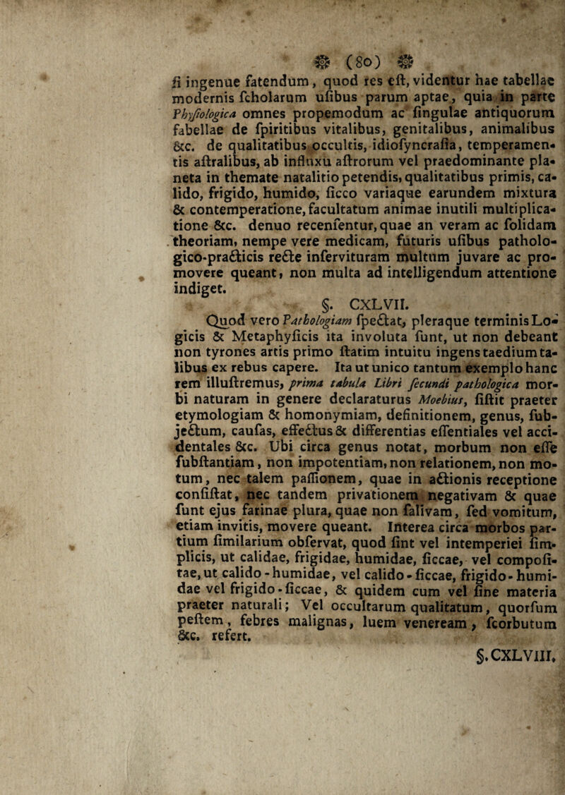 ii ingenue fatendum, quod res eft, videntur hae tabellae modernis fcholarum ufibus parum aptae, quia in parte Tbyfologica omnes propemodum ac fingulae antiquorum fabellae de fpiritibus vitalibus, genitalibus, animalibus de qualitatibus occultis, idiofyncrafia, temperamen¬ tis aflralibus, ab influxu aftrorum vel praedominante pia- neta in themate natalitio petendis, qualitatibus primis, ca¬ lido, frigido, humido, ficco variaque earundem mixtura & contemperatione,facultatum animae inutili multiplica¬ tione &c. denuo recenfentur,quae an veram ac folidam theoriam» nempe vere medicam, futuris ufibus patholo- gico-prafticis redfe infervituram multum juvare ac pro¬ movere queant f non multa ad intelligendum attentione indiget. §. CXLVII. Qiiod vero Patbologiam fpeftat, pleraque terminis Lo« gicis & Metaphyficis ita involuta funt, ut non debeant non tyrones artis primo ftatim intuitu ingens taedium ta¬ libus ex rebus capere. Ita ut unico tantum exemplo hanc rem illuftremus, prima tabula Libri fecundi pathologica mor¬ bi naturam in genere declaraturus Moebius, fiftit praeter etymologiam & homonymiam, definitionem, genus, fub- jeftum, caufas, effetius & differentias eflentiales vel acci¬ dentales &c. Ubi circa genus notat, morbum non effe fubftantiam, non impotentiam, non relationem, non mo¬ tum, nec talem paflionem, quae in aftionis receptione confiftat, nec tandem privationem negativam 8c quae funt ejus farinae plura, quae non falivam, fed vomitum, etiam invitis, movere queant. Interea circa morbos par¬ tium fimilarium obfervat, quod fint vel intemperiei fim- plicis, ut calidae, frigidae, humidae, ficcae, vel compofi- tae, ut calido-humidae, vel calido-ficcae, frigido- humi¬ dae vel frigido-ficcae, 8c quidem cum vel fine materia praeter naturali; Vel occultarum qualitatum, quorfum peftem, febres malignas, luem veneream, fcorbutum &c. refert. §.CXLVIII/
