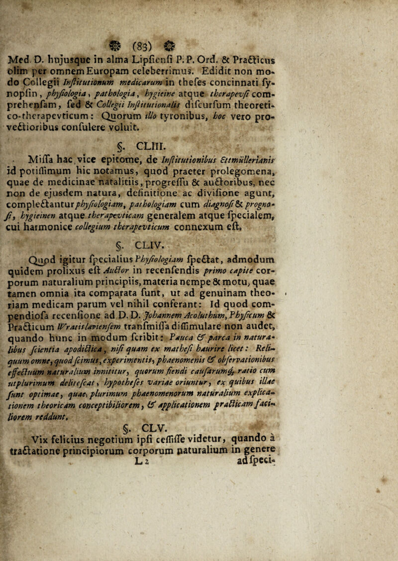 Med. D. hujusque in alma Lipfienfi P.P. Ord. & Pradticus olim per omnem Europam celeberrimus. Edidit non mo¬ do Collegii Inflitutionum medicarum in thefes concinnati fy- noplin , pbyfiologia, pathologia, hygieine atque therapevfi com- prehenfam, fed & Collegii Inftitutionalis difcurfum theoreti- co-fhcrapevticum: Quorum tUo tyronibus, hoc vero pro¬ vectioribus confulere voluit. §. CLIU. Milia hac vice epitome, de Inpkutionibus Ettmiillerianis id potiHimum hic notamus, quod praeter prolegomena, quae de medicinae natalitiis, progrefTu 6c auftoribus, nec non de ejusdem natura, definitione ac divifione agunt, comple&anturphyfiologiam, patbologiam cum diagnofi& progno* Jt} hygieinen atque tberapevticam generalem atque fpecialem, cui harmonice collegium therapevticum connexum eft» §. CLIV. Qupd igitur fpccialius Fhyfiohgiam fpe&at, admodum quidem prolixus eft Auttor in recenfendis primo capite cor¬ porum naturalium principiis, materia nempe & motu, quae tamen omnia ita comparata funt, ut ad genuinam theo¬ riam medicam parum vel nihil conferant; Id quod com- pendiofa recenllone ad D. D. Johannem Acoluthum, Fbyficum & PraCticum IFratitUvienfem tranfmifla difiimulare non audet, quando hunc in modum fcribit: Fauca & parca in natura- libus [cientia apodiflica, nifi quam ex mathefi haurire licet: Re/i- quum omne, quod[cimus, experimentis, phaenomenis & obfirvationibus effecfuum naturalium innititur, quorum fiendi caufarumcp rat*° cum ut plurimum delitefiat, hypo thefes variae oriuntur, ex quibus illae [unt optimae, quae\ plurimum phaenomenorum naturalium explica« tionem theorie am conceptibiliorem} & applicationem prati icam [aci-* Horem reddunt, §. CLV. Vix felicius negotium ipfi ceflifle videtur, quando a traftatione principiorum corporum naturalium in genere L 2 adfpea*
