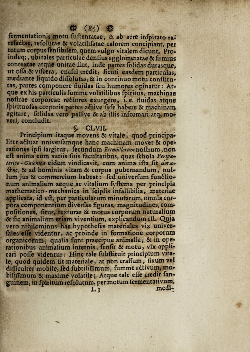 fermentationis motu fuftentatae, & ab aere inrpirato ta- refaftae, refolutae & volatilifatae calorem concipiant, per totum corpus fenfibilem, quem vulgo vitalem dicunt. Pro- indeq;, ubi tales particulae denfius agglomeratae & firmius contextae atque unitae fint, inde partes folidas durasque, ut offa.& vifcera, enafci credit, ficuti easdem particulas, mediante liquido diffolutas, & in continuo motu conftitu- tas, partes componere fluidas feu humores opinatur: At¬ que ex his particulis fumme volatilibus fpiritus, machinae noftrae corporeae re£tores exurgere, i. e. fluidas atque fpintuofas corporis partes a&ive fefe habere & machinam agitare, folidas vero paflive & ab iliis informari atq,mo¬ veri, concludit. ... . §• CLVII. Principium itaque movens 6c vitale i quod principa¬ liter a£iuat univerfamque hanc machinam movet & ope¬ rationes ipfi largitur, lecundum Ettmullerumnoftrum,non eft anima cum variis fuis facultatibus, quas fchola Feripd- tetico-Galenica eidem vindicavit, cum anima ifta fit &9js, 8c ad hominis vitam & corpus gubernandum, nul¬ lum jus & commercium habeat: fed univerfum funftio- num animalium aeque ac vitalium fyftema per principia mathematico - mechanica in feipfis infallibilia, materiae applicata, id eft, per particularum minutarum, omnia cor¬ pora componentium diverfas figuras, magnitudines, com- pofitiones, fitus, texturas Sc motus corporum naturalium & fic animalium etiam viventium, explicandum eft. Quia vero nihilominus hae hypothefes materiales vix univer- fales efle videntur, ac proinde in formatione corporum organicorum, qualia funt praecipue animalia, & in ope¬ rationibus animalium internis, fenfu & motu, vix appli¬ cari pofle videntur: Hinc tale fubftituit principium vita¬ le, quod quidem fit materiale, at non craflum, fixum vel difficulter mobile, fed fubtiliffimum, fumme a£tivum, mo- biliffimum & maxime volatile; Atque tale efle credit fan- guinem, in fpiritum refolutum, per motum fermentativum, Lj medi-
