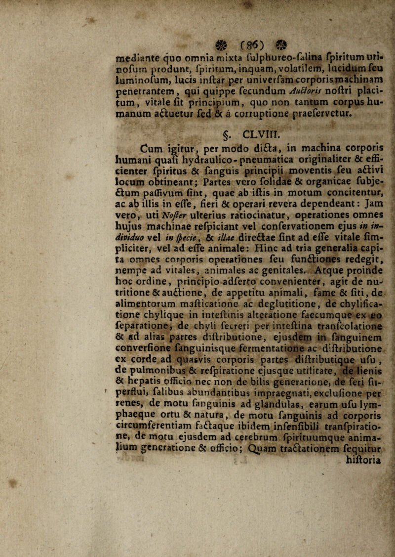 mediante quo omnia mixta fulphureo-faiina fpiritumuri» nofum produnt, fpiritum, inquam, volatilem, lucidum feu luminofum, lucis inftar per univerfam corporis machinam penetrantem, qui quippe fecundum Aucloris noftri placi¬ tum, vitale fit principium, quo non tantum corpus hu¬ manum aftuetur fed & a corruptione praefervetur. §. CLVIfl. Cum igitur, per modo di£ta, in machina corporis humani quafi hydraulico-pneumatica originaliter & effi¬ cienter fpiritus & fanguis principii moventis feu aftivi locum obtineant; Partes vero folidae & organicae fubje- £tum paffivum fint, quae ab illis in motum concitentur, ac ab illis in efle, fieri & operari revera dependeant: Jam vero, uti Nofter ulterius ratiocinatur, operationes omnes hujus machinae refpiciant vel confervationem ejus in in¬ dividuo vel in (pecte, & illae direftae fint ad efle vitale (im¬ pliciter, vel ad efle animale: Hinc ad tria generalia capi¬ ta omnes corporis operationes feu funftiones redegit, nempe ad vitales, animales ac genitales. Atque proinde hoc ordine, principio adferto convenienter, agit de nu- tritione &au£lione, de appetitu animali, fame & liti, de alimentorum mafticatione ac deglutitione, de chylifica- tione chylique in inteflinis alteratione faecumque ex eo feparatione, de chyli fecreti per inteflina tranfcolatione 6c ad alias partes dillributione, ejusdem in fanguinem converfione fanguinisque fermentatione ac dillributione ex corde ad quasvis corporis partes dillributique ufu , de pulmonibus & refpiratione ejusque utilitate, de lienis 8c hepatis officio nec non de bilis generatione, de feri fu- perflui, falibus abundantibus impraegnati,exclufione per renes, de motu fanguinis ad glandulas, earum ufu lym¬ phaeque ortu & natura, de motu fanguinis ad corporis circumferentiam fa£laque ibidem infenfibili tranfpiratio- ne, de motu ejusdem ad cerebrum fpirituumque anima¬ lium generatione & officio; Quam tra£iationem fequitur hilloria