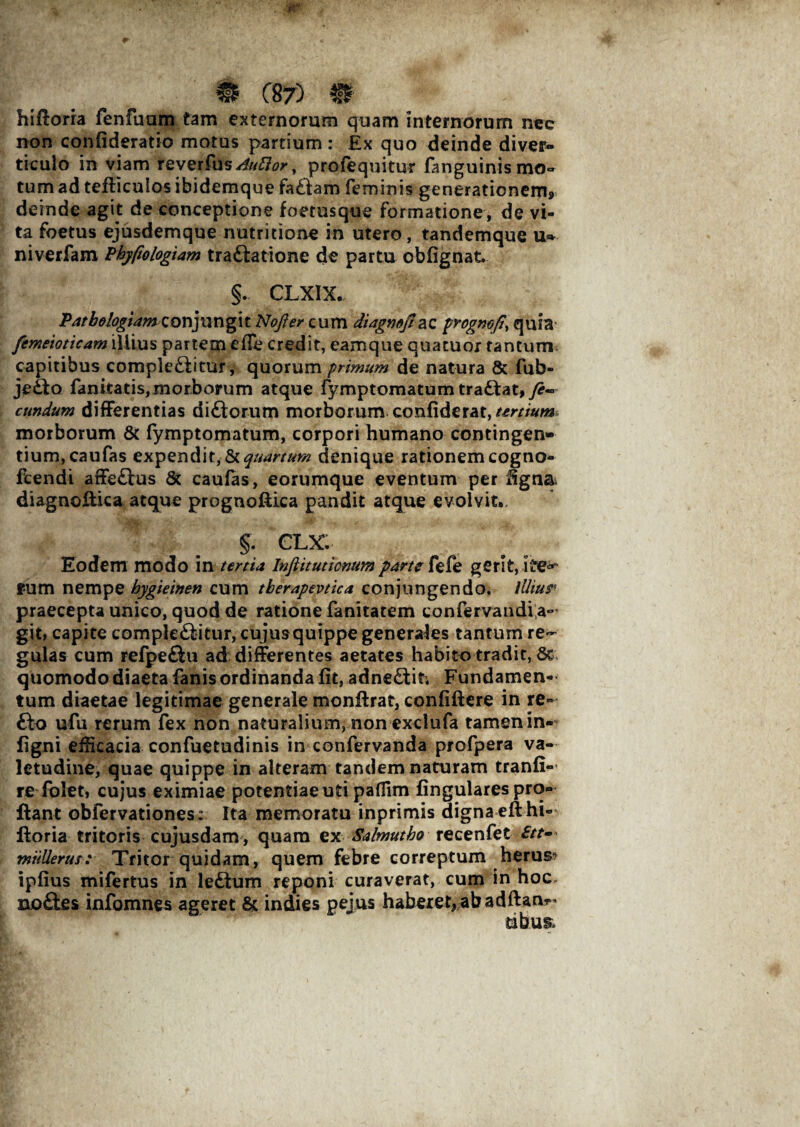 m C87) m hiftoria fenfuam tam externorum quam internorum nec non confideratio motus partium : £x quo deinde diver¬ ticulo in viam reverfus Auftor, profequitur fanguinis mo¬ tum ad tefficulos ibidemque fabam feminis generationem,, deinde agit de conceptione foetusque formatione, de vi¬ ta foetus ejusdemque nutritione in utero, tandemque u- niverfam Pbyfiologiam trabatione de partu obfignat. §. CLXIX. Patbologiam c o njun gi t Nofter cum diagmfi &z prognofi, quia femeioticam illius partem e ile credit, eamque quatuor tantum capitibus complebitur, quorum primum de natura & fub- jebo fanitatis, morborum atque fymptomatum trabat,y?~ cundum differentias diborum morborum confiderat,^m#w morborum & fymptomatum, corpori humano contingen¬ tium, caufas expendiquartum denique rationem cogno- fcendi affebus St caufas, eorumque eventum per figna. diagnoflka atque prognoflica pandit atque evolvit,. §. CLX Eodem modo in tertia Inftitumnum parte fefe gerit, ite** rum nempe hygieinen cum tberapevtica conjungendo. iUiur praecepta unico, quod de ratione fanitatem confervaudi a- git, capite complebitur, cujusquippe generales tantum re¬ gulas cum refpebu ad differentes aetates habito tradit, St quomodo diaeta fanis ordinanda fit, adnebit. Fundamen¬ tum diaetae legitimae generale monfirat, confidere in re» bo ufu rerum fex non naturalium, non exclufa tamen in- figni efficacia confuetudinis in confervanda profpera va¬ letudine, quae quippe in alteram tandem naturam tranfi- re folet, cujus eximiae potentiae uti paffim fingulares pro¬ flant obfervationes: Ita memoratu inprimis digna eft hi¬ ftoria tritoris cujusdam, quam ex Salmutbo recenfet miiUerus: Tritor quidam, quem febre correptum herus? ipfius mifertus in lebum reponi curaverat, cum in hoc. nobes infomnes ageret & indies pejus haberet, ab adftan^ dbu&