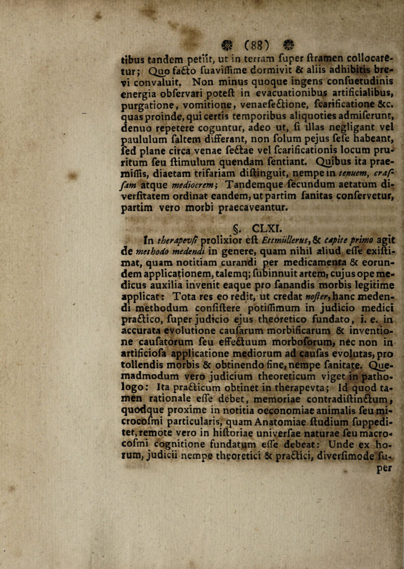 tibus tandem petiit, ut in terram fuper ftramen collocare¬ tur; Quo fa£to fuaviflime dormivit & aliis adhibitis bre¬ vi convaluit* Non minus quoque ingens confuetudinis energia obfervari poteft in evacuationibus artificialibus, purgatione, vomitione, venaefe&ione, fcarificatione 8cc. quas proinde, qui certis temporibus aliquoties admiferunt, denuo repetere coguntur, adeo ut, fi illas negligant vel paululum faltem differant, non folum pejus fefe habeant, fed plane circa venae feftae vel fcarificationis locum pru¬ ritum feu ftimulum quendam fentiant. Quibus ita prae- xniflis, diaetam trifariam diftinguit, nempe m tenuem, craf- fam atque mediocrem; Tandemque fecundum aetatum di- verfitatem ordinat eandem, ut partim fanitas confervetur, partim vero morbi praecaveantur. §. CLXL In therapevfl prolixior eft Et mulieras, & capite primo agit de methodo medendi in genere, quam nihil aliud efife exifti- mat, quam notitiam curandi per medicamenta 8c eorun¬ dem applicationem, talemq; fubinnuit artem, cujus ope me¬ dicus auxilia invenit eaque pro fanandis morbis legitime applicat: Tota res eo redit, ut credat nofter,hanc meden¬ di methodum confidere potiflimum in judicio medici praftico, fuper judicio ejus theoretico fundato, i. e. in accurata evolutione caufarum morbificarum 8c inventio¬ ne caufatorum feu effeftuum morboforum, nec non in artificiofa applicatione mediorum ad caufas evolutas, pro tollendis morbis & obtinendo fine, nempe fanitate. Que¬ madmodum vero judicium theoreticum viget in patho- logo: Ita praflicum obtinet in therapevta; Id quod ta¬ men rationale efie debet, memoriae contradiftinftum, quodque proxime in notitia oeconomiae animalis feumi- crocofmi particularis, quam Anatomiae ftudium fuppedi- tet, remote vero in hiftoriae univerfae naturae feu macro- cofmi cognitione fundatum efie debeat: Unde ex ho¬ lum, judicii nempe theoretici & pra&ici, diverfimode fu- per