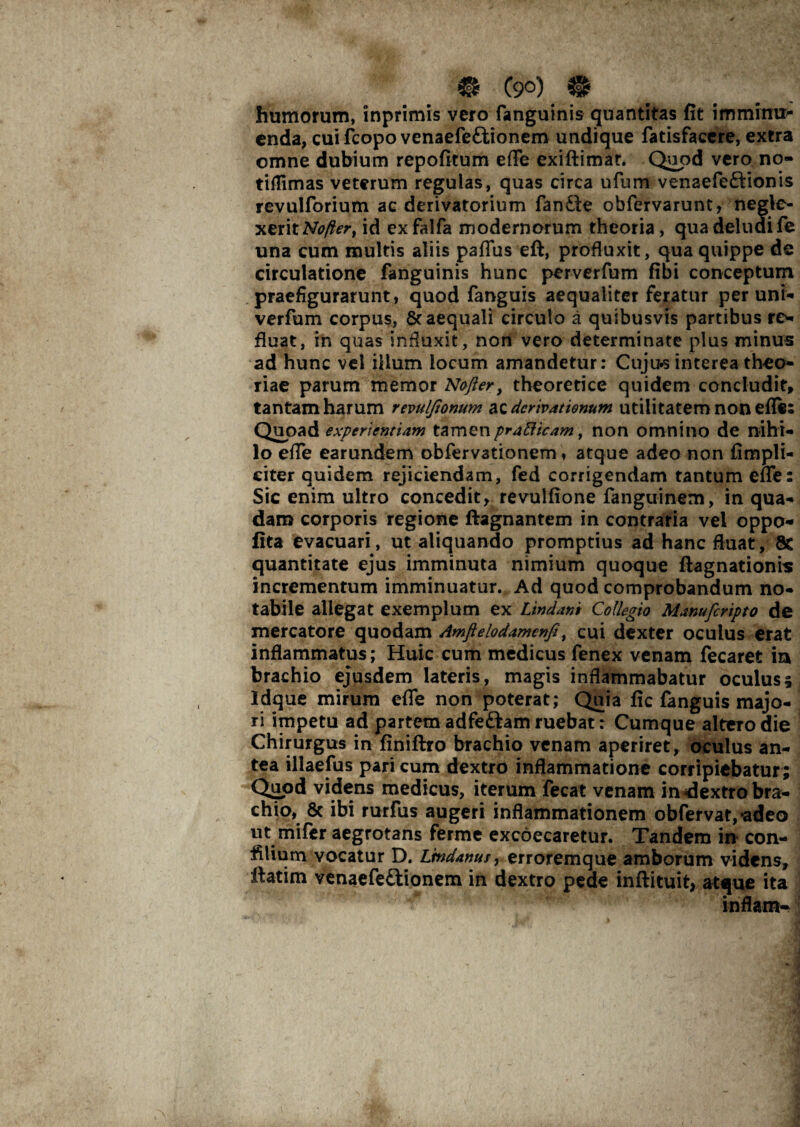 humorum, inprimis vero fanguinis quantitas fit imminu> enda, cuifcopovenaefeftionem undique fatisfacere, extra omne dubium repofitum effe exiftimar. Quod vero no- tilTimas veterum regulas, quas circa ufum venaefe&ionis revulforium ac derivatorium fandte obfervarunt, negle¬ xerit Myfcr, id exfalfa modernorum theoria, qua deludi fe una cum multis aliis paffus eft, profluxit, qua quippe de circulatione fanguinis hunc perverfum fibi conceptum praefigurarunt, quod fanguis aequaliter feratur per uni** verfum corpus, & aequali circulo a quibusvis partibus re¬ fluat, in quas influxit, non vero determinate plus minus ad hunc vel illum locum amandetur: Cuju^ interea theo¬ riae parum memor Nofier, theoretice quidem concludit, tantam harum revulfionum ac derivationum utilitatem non efle: Quoad experientiam tamen prafticam, non omnino de nihi¬ lo effe earundem obfervationem, atque adeo non (impli¬ citer quidem rejiciendam, fed corrigendam tantum effe: Sic enim ultro concedit, revulfione fanguinem, in qua¬ dam corporis regione ftagnantem in contraria vel oppo- lita evacuari, ut aliquando promptius ad hanc fluat, 8c quantitate ejus imminuta nimium quoque ftagnationis incrementum imminuatur. Ad quod comprobandum no¬ tabile allegat exemplum ex Lindam Collegio Manufcripto de mercatore quodam Amftelodamcnfi, cui dexter oculus erat inflammatus; Huic cum medicus fenex venam fecaret ia brachio ejusdem lateris, magis inflammabatur oculus; Idque mirum effe non poterat; Quia fic fanguis majo¬ ri impetu ad partem adfeftam ruebat: Cumque altero die Chirurgus in finiftro brachio venam aperiret, oculus an¬ tea illaefus pari cum dextro inflammatione corripiebatur ; Quod videns medicus, iterum fecat venam in dextro bra¬ chio, 8c ibi rurfus augeri inflammationem obfervat,*adeo ut mifer aegrotans ferme excoecaretur. Tandem in con- filium vocatur D. Lmdanus, erroremque amborum videns, ftatim venaefeftionem in dextro pede inftituit, atque ita inflam-