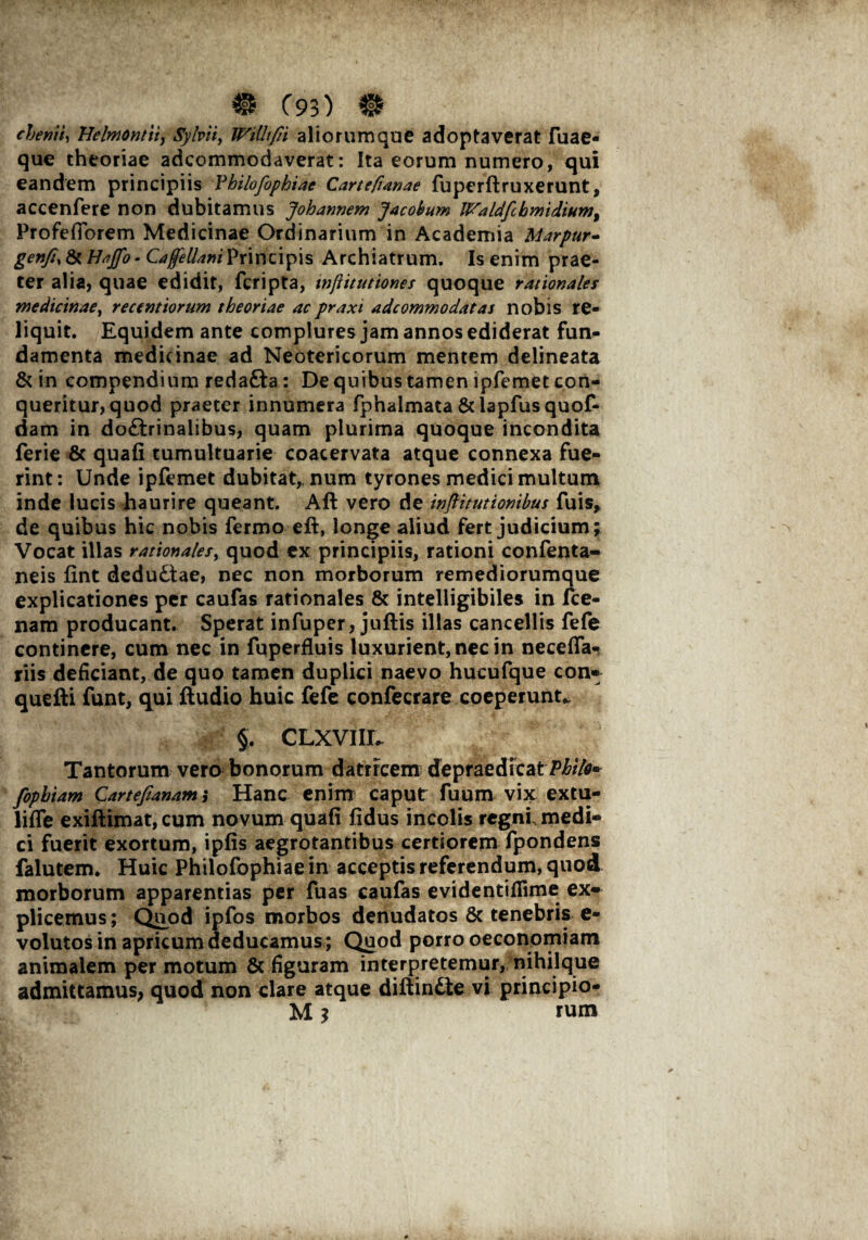 cbenii, Helmontti, Syfrii, WiUtfii aliorumque adoptaverat fuae- que theoriae adcommodaverat: Ita eorum numero, qui eandem principiis Vhtlofophiae Cartefianae fuperftruxerunt, accenfere non dubitamus Johannem Jacobum Waldfcbmdium, ProfefTorem Medicinae Ordinarium in Academia Marpur- genfi, & Haffo - Caffellani Principis Archiatrum. Is enim prae¬ ter alia, quae edidit, fcripta, inftitutiones quoque rationales medicinae, recentiorum theoriae acpraxi adcommodatas nobis re¬ liquit. Equidem ante complures jam annos ediderat fun- damenta medicinae ad Neotericorum mentem delineata & in compendium reda&a: De quibus tamen ipfemet con¬ queritur, quod praeter innumera fphaimata & lapfus quof- dam in doftrinalibus, quam plurima quoque incondita ferie 8c quafi tumultuarie coacervata atque connexa fue¬ rint: Unde ipfemet dubitat,, num tyrones medici multum inde lucis haurire queant. Aft vero de inftitutionibus fuis, de quibus hic nobis ferino eft, longe aliud fert judicium; Vocat illas rationales, quod ex principiis, rationi confenta- neis fint deductae, nec non morborum remediorumque explicationes per caufas rationales & intelligibiles in ice- nam producant. Sperat infuper, juftis illas cancellis fefe continere, cum nec in fuperfluis luxurient, nec in neceffa- riis deficiant, de quo tamen duplici naevo hucufque con^ quefti funt, qui ftudio huic fefe confecrare coeperunt* §. CLXVIIL- Tantorum vero bonorum datrrcem depraedicatPhilo» fopbiam Cartejianam j Hanc enim caput fuum vix extu- lifle exiflimat, cum novum quafi fidus incolis regni, medi¬ ci fuerit exortum, ipfis aegrotantibus certiorem fpondens falutem. Huic Philofophiae in acceptis referendum, quod morborum apparentias per fuas caufas evidentiflime ex¬ plicemus; Qiipd ipfos morbos denudatos 8c tenebris e- volutos in apricum deducamus; Quod porro oeconomiam animalem per motum & figuram interpretemur, nihilque admittamus, quod non clare atque diftindte vi principio- M 3 rum