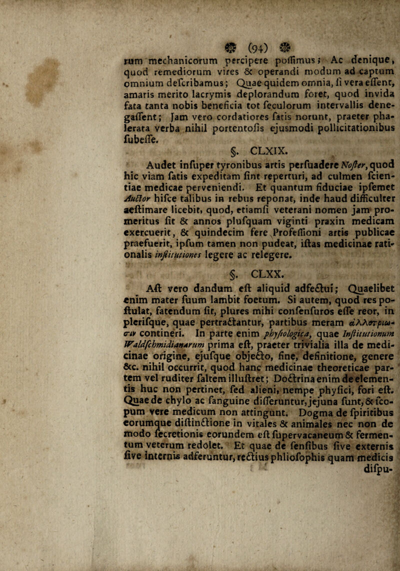 I m .(94) m rum mechanicorum percipere poiTimus* Ac denique» quod remediorum vires & operandi modum ad captum omnium defcribamus; Quae quidem omnia, fi vera effenr, amaris merito lacrymis deplorandum foret, quod invida fata tanta nobis beneficia tot feculorum intervallis dene- gaffent; fam vero cordatiores fatis norunt, praeter pha¬ lerata verba nihil portentofis ejusmodi pollicitationibus fubeffe. §. CLXIX. Audet infuper tyronibus artis perfuadere Nofter, quod hic viam fatis expeditam fint reperturi, ad culmen fcien- tiae medicae perveniendi. Et quantum fiduciae ipfemet AuElor hifce talibus in rebus reponat, inde haud difficulter aeftimare licebit, quod, etiamfi veterani nomen jam pro¬ meritus fit & annos plufquam viginti praxin medicam exercuerit, & quindecim fere Profeflioni artis publicae praefuerit, ipfum tamen non pudeat, iftas medicinae rati¬ onalis infiitutiones legere ac relegere. §. CLXX. Aft vero dandum eft aliquid adfe&ui; Quaelibet enim mater fuum lambit foetum. Si autem, quod res po- flulat, fatendum fit, plures mihi confenfuros effe reor, in plerifque, quae pertrahantur, partibus meram dAhorpiu- <riv contineri. In parte enim pbyfiologica, quae lnflitutionum Waldfcbmidiandrum prima eft, praeter trivialia illa de medi¬ cinae origine, ejufque obje&o, fine, definitione, genere &c. nihil occurrit, quod hanc medicinae theoreticae par¬ tem vel ruditer faltem illuftret; Doftrina enim de elemen¬ tis huc non pertinet, fed alieni, nempe phy fici, fori eft. Quae de chylo ac fanguine differuntur, jejuna funt,& fco- pum vere medicum non attingunt. Dogma de fpiritibus eorumque diftinhione in vitales & animales nec non de modo fecretionis eorundem eft fupervacaneum & fermen¬ tum veterum redolet. Et quae de fenfibus live externis five internis adfefuntur,re£liusphiiofophis quam medicis : • difpu- c v ,, 1 . i- s