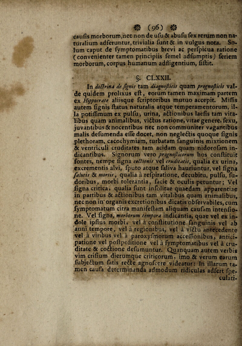 caufis morborum,nec non de ufu & abufu fex rerum non na¬ turalium adferuntur, trivialia funt& in vulgus nota. So¬ lum caput de fymptomatibus brevi ac perfpicua ratione (convenienter tamen principiis femel adfumptisj feriem morborum, corpus humanum adfligcntium, fiflit. §. CLXXII. In doElrina de fgnis tam diagnofticts quam prognofticis val¬ de quidem prolixus eft, eorum tamen maximam partem ex Hippocrate aliisque fcriptoribus mutuo accepit. MiflTis autem fignis flatus naturalis atque temperamentorum, il¬ ia potiflimum ex pulfu, urina, adtionibus laefis tam vita¬ libus quam animalibus, vidtus ratione, vitae genere, fexu, juvantibus & nocentibus nec non communiter vagantibus malis defumenda efle docet, non negle&is quoque fignis plethoram, cacochymiam, turbatam fanguinis mixtionem & ventriculi cruditates tam acidam quam nidorofam in¬ dicantibus. Signorum vero prognofiicorum hos conflituit fontes, nempe figna cottionis vel cruditatis, qualia ex urina, excrementis alvi, fputo atque faliva hauriuntur, vel figna falutis & mortis, qualia a refpiratione, decubitu, pulfu, fu- doribus, morbi tolerantia, facie Sc oculis petuntur; Vei figna critica, qualia funt infolitae quaedam apparentiae in partibus & aftionibus tam vitalibus quam animalibus, nec non in’ organis excretionibus dicatis obfervabiles, cum fymptomatum citra manifeflam aliquam caufam intenfio- ne. Vel figna, morborum tempora indicantia, quae vel ex in¬ dole ipfius morbi, vel a conflitutione fanguinis vel ab anni tempore, vel a regionibus, v^l a vidlu antecedente vel a viribus vel a paroxyfmorum acceffionibus, antici¬ patione vel poflpofitione vel a fymptomatibus vel a cru¬ ditate & co&ione defumuntur. Quanquam autem verbis vim crifium dierumque criticorum, imo & verum earum fubjeSum fatis re&e agnofcere videatur: In illarum ra- men caufa determinanda admodum ridiculas adfert fpe- culaci-