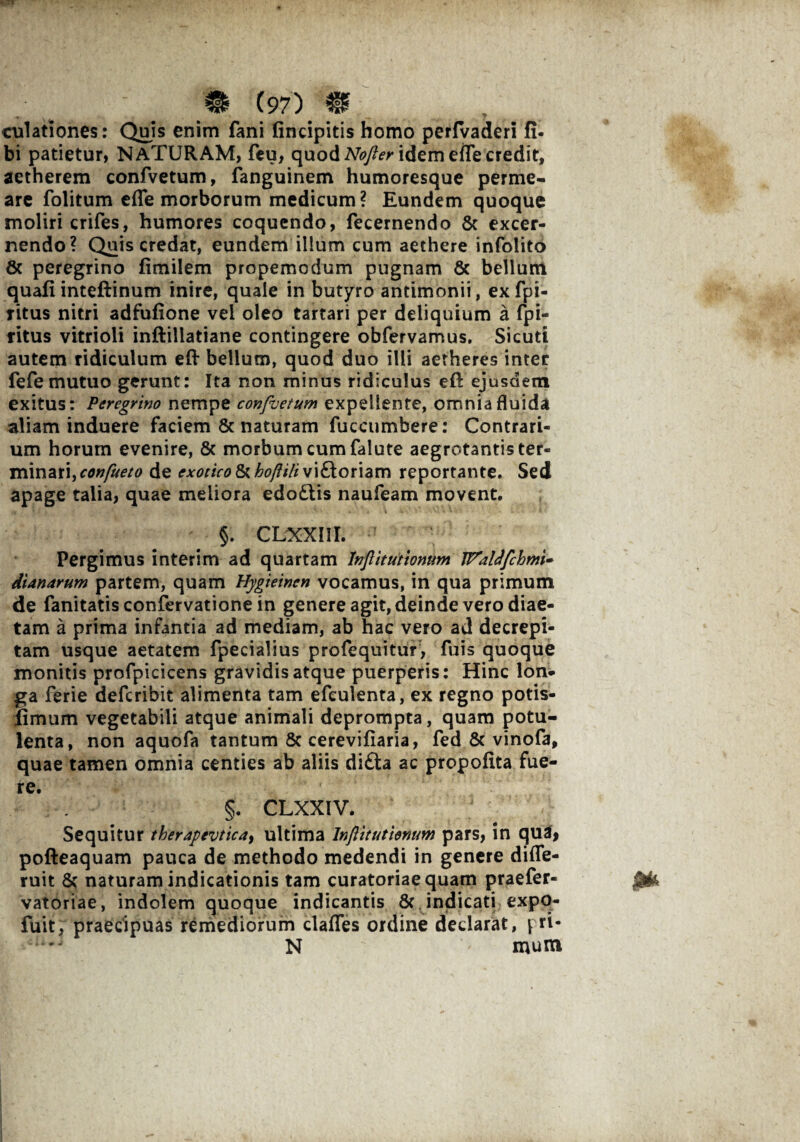 culationes: Quis enim fani findpitis homo perfvaderi fi. bi patietur, NATURAM, feu, quod Nofler idem efle credit, aetherem confvetum, fanguinem humoresque perme¬ are folitum effe morborum medicum? Eundem quoque moliri crifes, humores coquendo, fecernendo 8c excer¬ nendo? Quis credat, eundem illum cum aethere infolito 8c peregrino fimilem propemodum pugnam & bellum quafi inteftinum inire, quale in butyro antimonii, ex fpi- ritus nitri adfufione vel oleo tartari per deliquium a fpi- titus vitrioli inftillatiane contingere obfervamus. Sicuti autem ridiculum eft bellum, quod duo illi aetheres inter fefe mutuo gerunt: Ita non minus ridiculus eft ejusdem exitus: Peregrino nempe confuetum expellente, omnia fluida aliam induere faciem & naturam fiiccumbere: Contrari¬ um horum evenire, & morbum cum falute aegrotantis ter¬ minari, de exotico Ikkoftili vi£t oriam reportante. Sed apage talia, quae meliora edoftis naufeam movent. §. CLXXHI. Pergimus interim ad quartam Inflitutionum JTaldfchmi* dianarum partem, quam Hygieinen vocamus, in qua primum de fanitatisconfervationein genere agit, deinde vero diae¬ tam a prima infantia ad mediam, ab hac vero ad decrepi¬ tam usque aetatem fpecialius profequitur, fuis quoque monitis profpicicens gravidis atque puerperis: Hinc lon¬ ga ferie defcribit alimenta tam efculenta, ex regno potis- fimum vegetabili atque animali deprompta, quam potu¬ lenta, non aquofa tantum 8c cerevifiaria, fed & vinofa, quae tamen omnia centies ab aliis di£ta ac propofita fue¬ re. §. CLXXIV. Sequitur therapevtica> ultima Inflitutionum pars, in qua, pofteaquam pauca de methodo medendi in genere difle- ruit naturam indicationis tam curatoriae quam praefer- vatoriae, indolem quoque indicantis & indicati expq- fuit, praecipuas remediorum clafles ordine declarat, pri- N mum