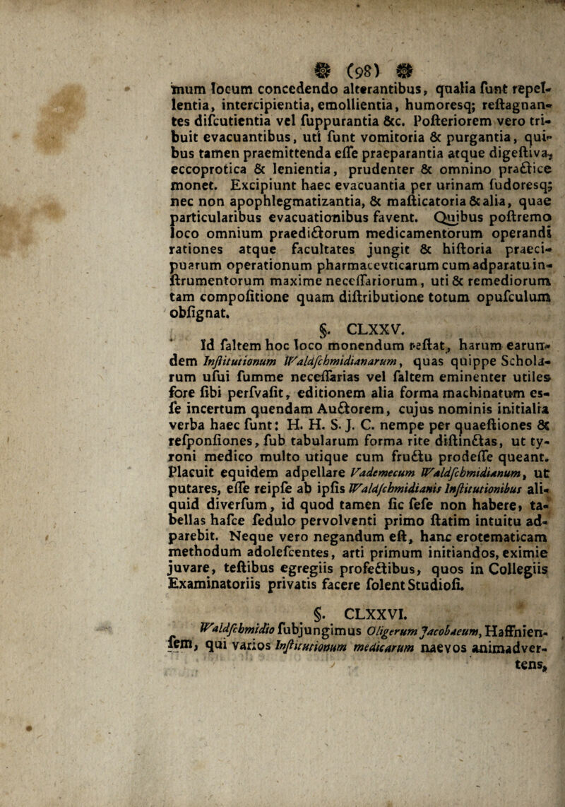 mum locum concedendo alterantibus, qualia funt repete lentia, intercipientia,emollientia, humoresq; reftagnan- tes difeutientia vel fuppurantia &c. Pofteriorem vero tri¬ buit evacuantibus, uti funt vomitoria & purgantia, quU bus tamen praemittenda efle praeparantia atque digeftiva* eccoprotica & lenientia, prudenter & omnino praftice monet. Excipiunt haec evacuantia per urinam fudoresq; nec non apophlegmatizantia, & mafticatoria &alia, quae f>articularibus evacuationibus favent. Quibus poftremo oco omnium praediftorum medicamentorum operandi rationes atque facultates jungit Sc hiftoria praeci¬ puarum operationum pharmacevticarumcumadparatuin- ftrumentorum maxime neceflariorum, uti & remediorum tam compofidone quam diftributione totum opufculuxn obfignat. §. CLXXV. Id faltem hoc loco monendum reflat, harum earum* dem Jnftituttonum Waldfchmtdianarum, quas quippe Schola¬ rum ufui fumme neceflarias vel faltem eminenter utile» fore fibi perfvafit, editionem alia forma machinatum es- fe incertum quendam Au&orem, cujus nominis initialia verba haec funt: H. H. S. J. C. nempe per quaeftiones Ss refponliones, fub tabularum forma rite diftin&as, ut ty- roni medico multo utique cum fru£fcu prodefle queant» Placuit equidem adpellare Vademecum JFdldfebmidUnum, ut putares, efle reipfe ab ipfis Wald/chmidianis lnftitutionibus ali¬ quid diverfum, id quod tamen fic fefe non habere» ta¬ bellas hafce fedulo pervolventi primo ftatim intuitu ad- parebit. Neque vero negandum eft, hanc erotematicam methodum adolefcentes, arti primum initiandos, eximie juvare, teftibus egregiis profe&ibus, quos in Collegiis Examinatoriis privatis facere folent Studioli §. CLXXVI. Vfaidfchmtdio fubjungimus Oligerum Jacobaeum, Haffnien- fem, qui varios Injl it titionum medicarum naevos animadver¬ tens* j