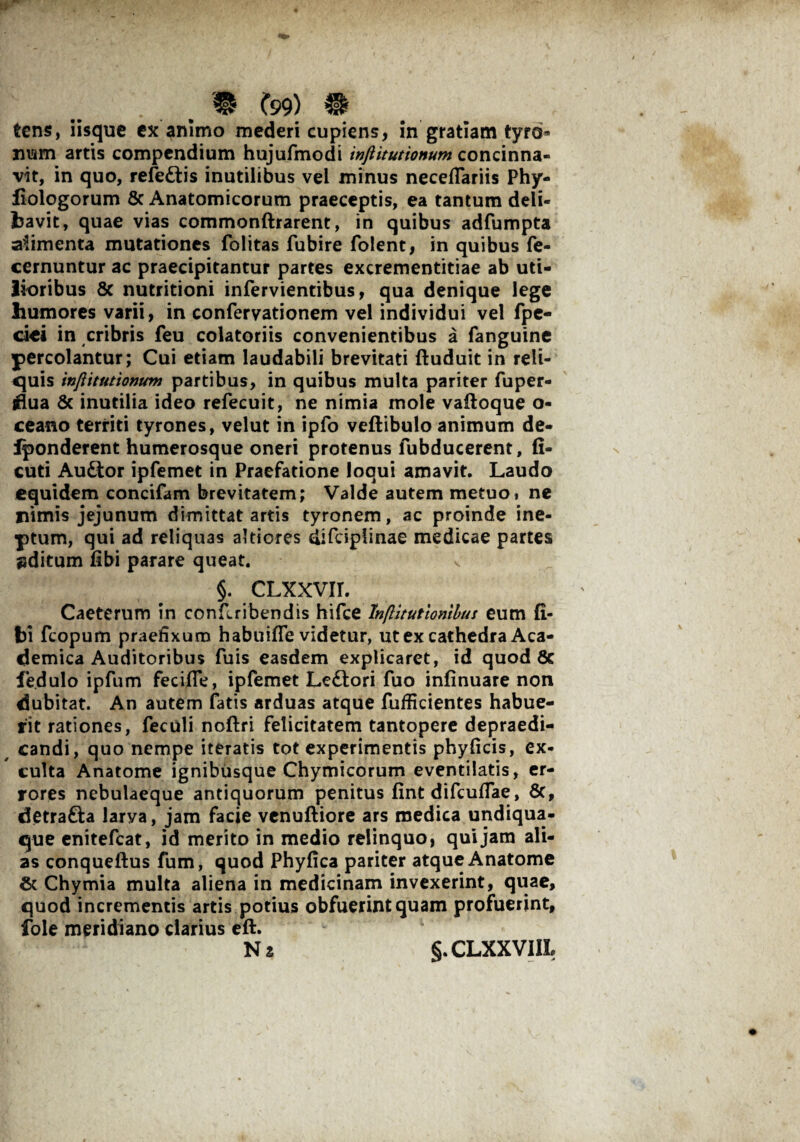 tens, iisque ex animo mederi cupiens, in gratiam tyrd» nism artis compendium hujufmodi injiitutionum concinna¬ vit, in quo, refeftis inutilibus vel minus neceflariis Phy- iiologorum 5c Anatomicorum praeceptis, ea tantum deli¬ bavit, quae vias commonftrarent, in quibus adfumpta aiimenta mutationes folitas fubire folent, in quibus fe- cernuntur ac praecipitantur partes excrementitiae ab uti¬ lioribus 8c nutritioni infervientibus, qua denique lege humores varii, in confervationem vel individui vel fpe- ciei in cribris feu colatoriis convenientibus a fanguine percolantur; Cui etiam laudabili brevitati ftuduit in reli¬ quis injiitutionum partibus, in quibus multa pariter fuper- flua & inutilia ideo refecuit, ne nimia mole vaftoque o- ceano territi tyrones, velut in ipfo veftibulo animum de- iponderent humerosque oneri protenus fubducerent, fi- cuti Au&or ipfemet in Praefatione loqui amavit. Laudo equidem concifam brevitatem; Valde autem metuo* ne nimis jejunum dimittat artis tyronem, ac proinde ine¬ ptum, qui ad reliquas altiores difciplinae medicae partes uditum libi parare queat. §. CLXXVIT. Caeterum in conflribendis hifce Inflitutionibus eum li¬ bi fcopum praefixum habuifle videtur, ut ex cathedra Aca¬ demica Auditoribus fuis easdem explicaret, id quod 8c fe.dulo ipfum feciffe, ipfemet Ledlori fuo infinuare non dubitat. An autem fatis arduas atque fufficientes habue¬ rit rationes, feculi noftri felicitatem tantopere depraedi- candi, quo nempe iteratis tot experimentis phylicis, ex¬ culta Anatome ignibusque Chymicorum eventilatis, er¬ rores nebulaeque antiquorum penitus fint difcuflae, 8c, detrafta larva, jam facie venuftiore ars medica undiqua- que enitefeat, id merito in medio relinquo, qui jam ali¬ as conqueftus fum, quod Phyfica pariter atque Anatome St Chymia multa aliena in medicinam invexerint, quae, quod incrementis artis potius obfuerint quam profuerint, fole meridiano clarius eft. Na §.CLXXVIIL