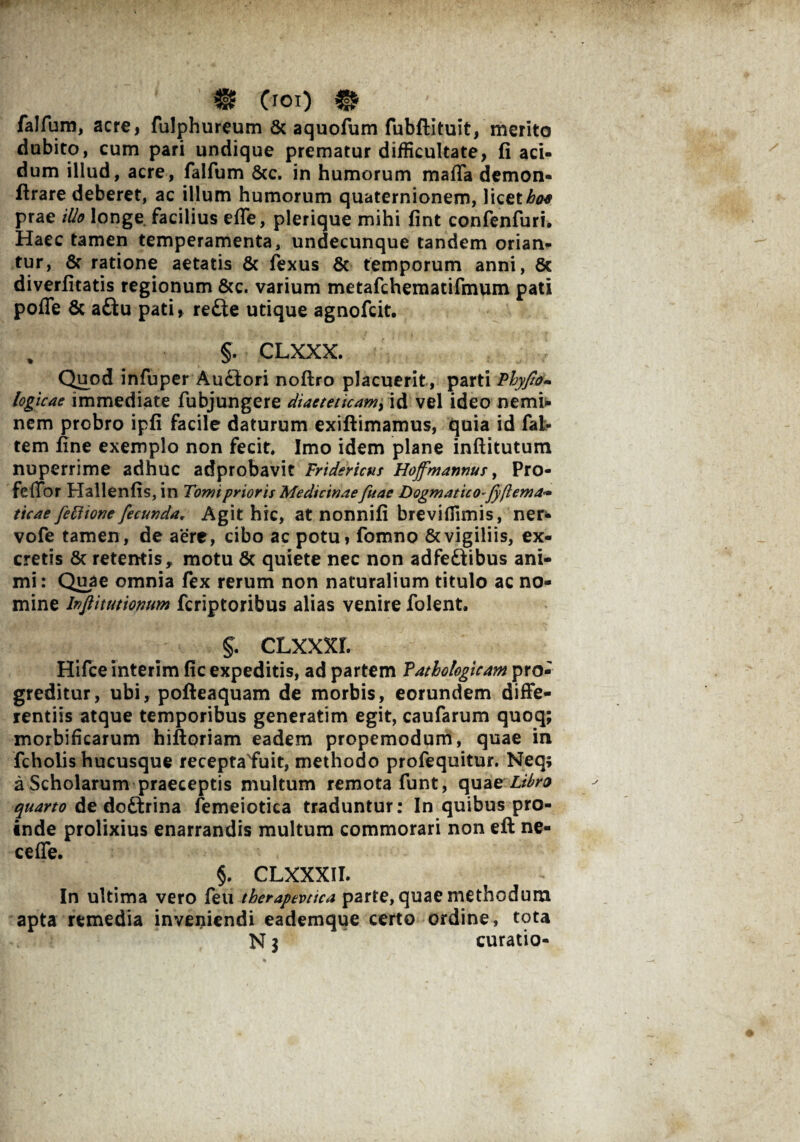 ' ’ m (rox) m falfum, acre, fulphureum & aquofum fubftituit, merito dubito, cum pari undique prematur difficultate, fi aci¬ dum illud, acre, falfum 8tc. in humorum maffa demon- ftrare deberet, ac illum humorum quaternionem, licete prae illo longe facilius effe, plerique mihi fint confenfuri. Haec tamen temperamenta, undecunque tandem orian¬ tur, & ratione aetatis & fexus & temporum anni, 8c diverfitatis regionum &c. varium metafchematifmum pati pofle & aftu pati, re£te utique agnofcit. % §. CLXXX. Quod infuper Au£lori noftro placuerit , parti Phyjto- logicae immediate fubjungere diaeteticam, id vel ideo nemi* nem probro ipfi facile daturum exiftimamus, quia id fal- tem fine exemplo non fecit» Imo idem plane inftitutum nuperrime adhuc adprobavit Fridericus Hoffmannus, Pro- feflor Hallenfis, in Tomi prioris Medicinaefuae Dogmatico-fyftema- ticae feftione fecunda* Agit hic, at nonnifi breviffimis, ner- vofe tamen, de aere, cibo ac potu, fomno & vigiliis, ex¬ cretis 6c retentis * motu & quiete nec non adfeftibus ani¬ mi: Quae omnia fex rerum non naturalium titulo ac no¬ mine Injlitutiomm fcriptoribus alias venire folent, 5. clxxxi. Hifce interim fic expeditis, ad partem Pathologicam pro¬ greditur, ubi, pofteaquam de morbis, eorundem diffe¬ rentiis atque temporibus generatim egit, caufarum quoq; morbificarum hiftoriam eadem propemodum, quae in fcholis hucusque receptafuit, methodo profequitur. Neq; a Scholarum praeceptis multum remota funt, quae Libra quarto de doftrina femeiotica traduntur: In quibus pro¬ inde prolixius enarrandis multum commorari non eft ne- ceffe. 5. CLXXXII. In ultima vero feu therapevtica parte, quae methodum apta remedia inveniendi eademque certo ordine, tota N 3 curatio-