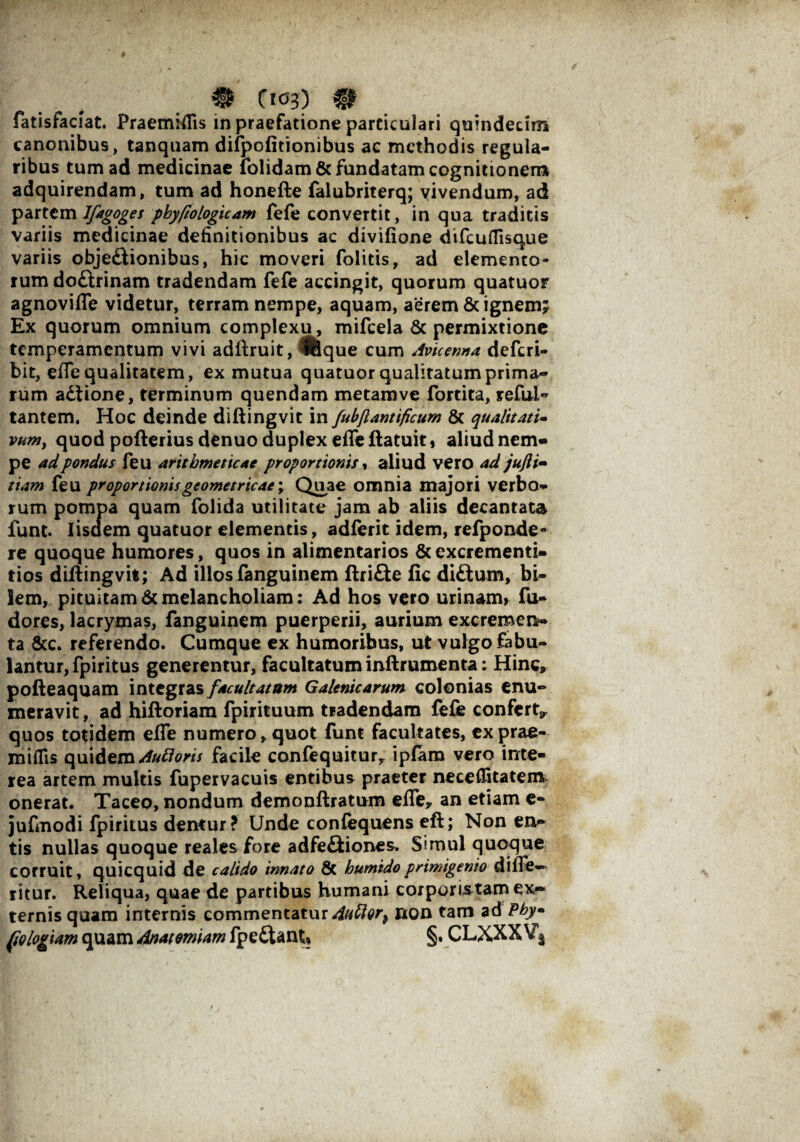 fatisfaciat. Praemiflis in praefatione particulari quindecim canonibus, tanquam difpofitionibus ac methodis regula¬ ribus tum ad medicinae lolidam & fundatam cognitionem adquirendam, tum ad honefte falubriterq; vivendum, ad partem Ifagoges pkyfiologicam fefe convertit, in qua traditis variis medicinae definitionibus ac divifione difcuflisque variis objedtionibus, hic moveri folitis, ad elemento¬ rum do&rinam tradendam fefe accingit, quorum quatuor agnoviffe videtur, terram nempe, aquam, aerem & ignem; Ex quorum omnium complexu, mifcela & permixtione temperamentum vivi adftruit, ^fcque cum Avkenna deferi- bit, effe qualitatem, ex mutua quatuor qualitatum prima¬ rum adiione, terminum quendam metamve fortita, reful- tantem. Hoc deinde diftingvit in fubjlantificum & qualitati¬ vum, quod pofterius denuo duplex effe ftatuit, aliud nem¬ pe ad pondus feu arithmeticae proportionis, aliud vero ad jufii- tiam feu proportionisgeometricae; Quae omnia majori verbo¬ rum pompa quam folida utilitate jam ab aliis decantata funt. Iisdem quatuor elementis , adferit idem, refponde- re quoque humores, quos in alimentarios & excrementi- tios didingvit; Ad illos fanguinem ftridte fic didlum, bi¬ lem, pituitam6cmelancholiam: Ad hos vero urinam, fu- dores, lacrymas, fanguinem puerperii, aurium excremen¬ ta 8cc. referendo. Cumque ex humoribus, ut vulgo fabu¬ lantur, fpiritus generentur, facultatum inftrumenta: Hinc, pofteaquam integras facultatum Galenicarum colonias enu¬ meravit , ad hiftoriam fpirituum tradendam fefe confert^ quos totidem e(fe numero,quot funt facultates, exprae- miffis quidem Auttoris facile confequiturr ipfara vero inte¬ rea artem multis fupervacuis entibus praeter neceflitatem onerat. Taceo, nondum demonftratum effe, an etiam e- jufmodi fpiritus demur? Unde confequens eft; Non en¬ tis nullas quoque reales fore adfediiones. Simul quoque corruit, quicquid de calido innato 8c humidoprimigenio di(Te— ritur. Reliqua, quae de partibus humani corpomtam ex¬ ternis quam internis commentatur 4uttQr} non tam ad Phy- fologiam quam Anatmiam fpedtant* §• CLXXXVj