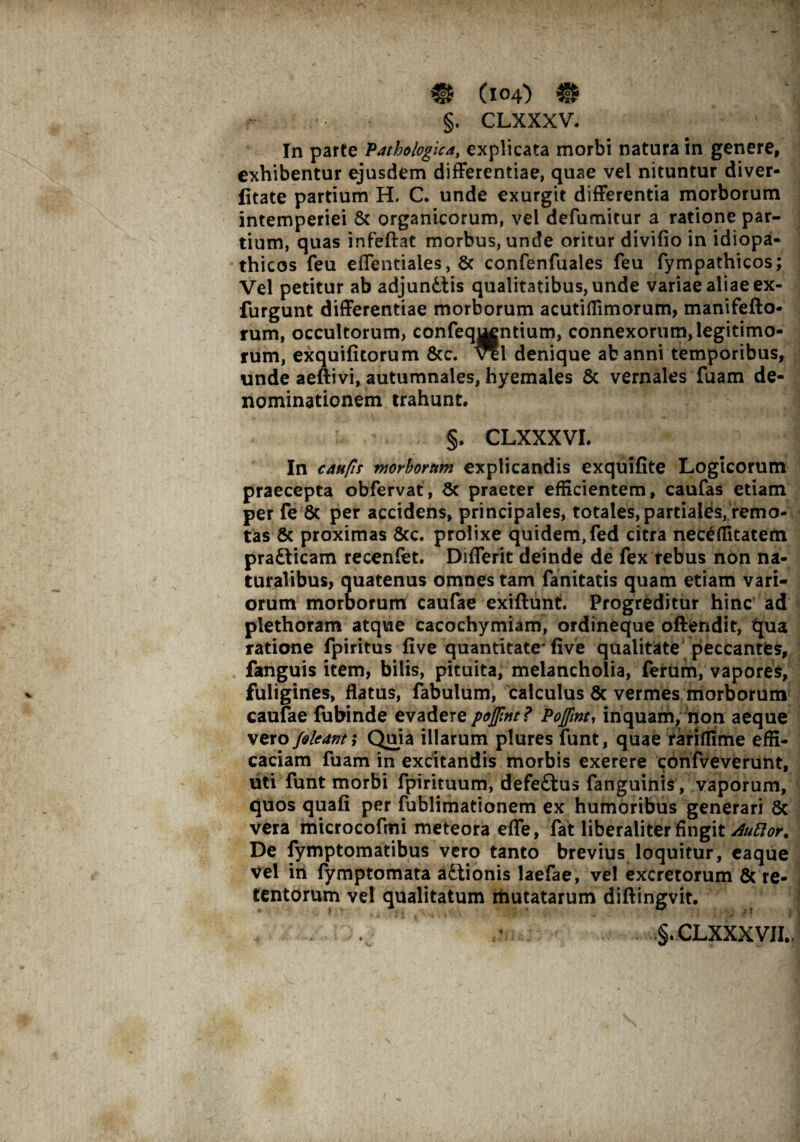 §. CLXXXV. In parte Pathologica, explicata morbi natura in genere, exhibentur ejusdem differentiae, quae vel nituntur diver- fitate partium H. C. unde exurgit differentia morborum intemperiei & organicorum, vel defumitur a ratione par¬ tium, quas infeftat morbus, unde oritur divifio in idiopa¬ thicos feu effentiales, 8c confenfuales feu fympathicos; Vel petitur ab adjun&tis qualitatibus, unde variae aliae ex- furgunt differentiae morborum acutiffimorum, manifefto* rum, occultorum, confeqj^ntium, connexorum, legitimo¬ rum, exquifitorum &c. *1 denique ab anni temporibus, unde aeftivi, autumnales, hyemales & vernales fuam de¬ nominationem trahunt, §. CLXXXVL In caufls morborum explicandis exquifite Logicorum praecepta obfervat, Sc praeter efficientem, caufas etiam per fe & per accidens, principales, totales, partiales, remo¬ tas & proximas &c. prolixe quidem, fed citra nec£ffitatem pratticam recenfet. Differit deinde de fex rebus non na¬ turalibus, quatenus omnes tam fanitatis quam etiam vari¬ orum morborum caufae exiftunt. Progreditur hinc ad plethoram atque cacochymiam, ordineque offendit, qua ratione fpiritus fi ve quantitate' fi ve qualitate peccantes, fanguis item, bilis, pituita, melancholia, ferum, vapores, fuligines, flatus, fabulum, calculus & vermes morborum caufae fubinde evadere pojfmt? Pojfmt, inquam, non aeque vero /oleant; Quia illarum plures funt, quae rariffime effi¬ caciam fuam in excitandis morbis exerere cdnfveverunt, uti funt morbi fpirituum, defe&us fanguinis , vaporum, quos quafi per fublimationem ex humoribus generari 8c vera microcofmi meteora effe, fat liberaliter fingit AuEtor. De fymptomatibus vero tanto brevius loquitur, eaque vel in fymptomata a£tionis laefae, vel excretorum & re¬ tentorum vel qualitatum mutatarum diftingvit. §.CLXXXVII..