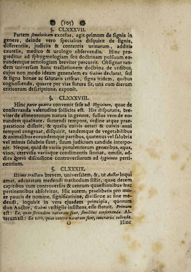 §. CLXXXVII. Partem fimeioticam exorfus, agit primum de fignts m genere, deinde vero fpecialius difquirit de fignis, differentiis, judiciis & contentis urinarum, additas cautelis, medico & urologo obfervandis. Hinc pro¬ greditur ad fphygmologiam feu doctrinam pulfuum eo- rundemque aetiologiam breviter percurrit. Obfignat tan« dem univerfam hanc tra&ationem doftrina de trifibus, cujus non modo ideam generalem ex Galeno declarat, fed 8c figna bonae ac falutaris crifews, figna itidem, quibus cognofcenda, quasve per vias futura fit, una cum dieruns criticorum deferiptione, exponit, §. CLXXXVIII. Hinc parte quarta convertit fefe ad Hygmnen, quae de confervanda valetudine follicita eft. His difpuratis, bre¬ viter de alimentorum natura in genere, fufius vero de eo¬ rundem qualitate, fumendi tempore, ordine atque prae¬ paratione diflerit, & qualis cuivis aetati 6c cuivis anni tempori congruat, difquirit, tandemque de vegetabilibus & animalibus eorundemque partibus, quatenus vel falubria vel minus falubria funt, fuum judicium candide interpo¬ nit. Neque, quid de variis potulentorum generibus, aqua, vino, cerevifia variisque condimentis fentiat, omifit, ad¬ dita 4^revi difcuflione controverfiarum ad hygieintn pertU nentium, §. CLXXXIX, Ultimo traSlatu brevem, univerfalem, 8c, ut AuBorloqui amat, adeuratam medendi methodum fiftit, quae decem capitibus cum controverfiis & centum quaeftionibus huc pertinentibus abfolvitur. Hic autem, praelibatis pro mo¬ re paucis de nomine, fignificatione, divifione ac fine me¬ dendi, inquirit in vera ejusdem principia, quorum duo Auffcor, Galeni veftigiis infiften$,efle ftatuit. Primum eft : Ea, quae fecundum naturam funt, fmilibus confervanda. Al¬ terum eft l Ea vertifquae contra naturam fuHt} contrarii f, tollenda, O Hinc