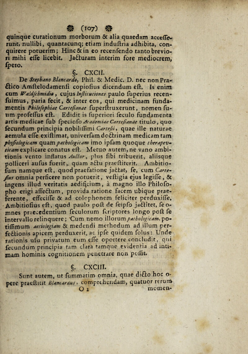 0IO7) # quinque curationum morborum 8c alia quaedam acceffew runt, nullibi, quantacunq; etiam induftria adhibita, con¬ quirere potuerim; Hinc & in eo recenfendo tanto brevio¬ ri mihi effe licebit, Jafturam interim fore mediocrem, iperio. §. CXCIL De Stephano Blancardo, Phii. St Medie. D. nec non Pra- ftico Amftelodamenli copiofius dicendum eft. Is enim cum IPaldfchmidio, cujus Injiitutiones paulo fbperius recen- fuimus, paria fecit, & inter eos, qui medicinam funda¬ mentis Philofophiae Cartefianae fuperftruxerunt, nomen fu- wm profeffus eft. Edidit is fuperiori feculo fundamenta artis medicae fub fpeciofo Academiae Carte/lande titulo, quo fecundum principia nobilidimi Cartefii, quae ille naturae aemula effe exiftimat, univerfam doftrinam medicam tam phyfiologicam quam pathologicam imo ipfam quoque therapev* ticam explicare conatus eft. Metuo autem, ne vano ambi¬ tionis vento inflatus Auttor, plus fibi tribuerit, aliisque polliceri aufus fuerit,, quam a£hi praeftiterit. Ambitio- lum namque eft, quod praefatione jadtar, fe, cum C^. fius omnia perficere non potuerit, veftigia ejus legifTe, 8c ingens illud veritatis aedificium, a magno illo Philofo- pho erigi affeftum, provida ratione facem ubique prae¬ ferente, effeciffe St ad Colophonem feliciter perduxiffe, 'Ambitiofius eft, quod paulo poft de feipfo ja£fitet, feo- mnes praecedentium feculorum feriptores longo poft fe intervallo relinquere; Cum nemo illorum pathologicam, po- t i {fimum aetiologiam Sc medendi methodum ad illum per« fe&ionis apicem perduxerit, ac ipfe quidem folus: Unde rationis ufu privatum eum effe oportere concludit, qui fecundum principia tam clara tamque evidentia ad inti¬ mam hominis cognitionem penetrare non peffu. t . §. CXCIIL Sunt autem, ut fummatim omnia, quae di£lo hoc o» pere praefluit Blamardus) comprehendam, quatuor rerum O % momen-
