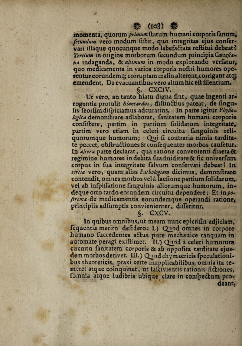 momenta, quorum primumSk.atum humani corporis fanum* fecundum vero modum Gftit, quo integritas ejus confer- vari illaque quocunque modo labefactata reftitui debeat? Tertium in origine morborum fecundum principia Cartefia- tta indaganda, & ultimum in modo explorando verfatuiy quo medicamenta in varios corporis noftri humores ope¬ rentur eorundemq; corruptam crafin alterent,corrigant atq; emendent. De evacuantibus vero altum hic eft Cientium. §. CXCIV. Ut vero, an tanto hiatu digna Gnt, quae ingenti ar¬ rogantia protulit Blanc ardus, diftinCtius pateat, de Gngu- lis feorGmdifpiciamus adeuratius. In parte igitur ?hyfio~ logtea demonftrare adlaborat, fanitatem humani corporis conCftere, partim in partium folidarum integritate, partim vero etiam in celeri circuitu fanguinis reli- quommque humorum; Qoi G contraria nimia tardita- te peccet, obftruftiones 8c confequenter morbos caufetur* In altera parte declarat, qua ratione convenienti diaeta8c regimine humores indebita fuafluiditate8c Gc univerfum corpus in fua integritate falvum confer vari debeat? In tertia vero, quam alias Fathologiam dicimus, demonftrare contendit, omnes morbos vel a laeGone partium folidarum, vel ab infpiffatione fanguinis aliorumque humorum, in- deque orto tardo eorundem circuitu dependere; Et in/w- ftrema de medicamentis eorundemque operandi ratione, principiis adfumptis convienienter, differitur. §. CXCV. In quibus omnibus,ut meam nunc epicriftn adjiciam,1 fequentia merito deGdero: L) Q^od omnes in corpore humano fuccedentes a£tus pure mechanice tanquam in automate peragi exiftimet. II.) Qjpd a celeri humorum circuitu fanitatem corporis 6c ab oppoGta tarditate ejus¬ dem morbosderivet. III.) Qjodchymaericis fpeculationi- bus theoreticis, praxi certe inapplicabiiibus, omnia ita te¬ meret atque coinquinet, ut lafcivientis rationis fiftiones, fomnia atque ludibria ubique dare in confpe£ium pro¬ deant* «r