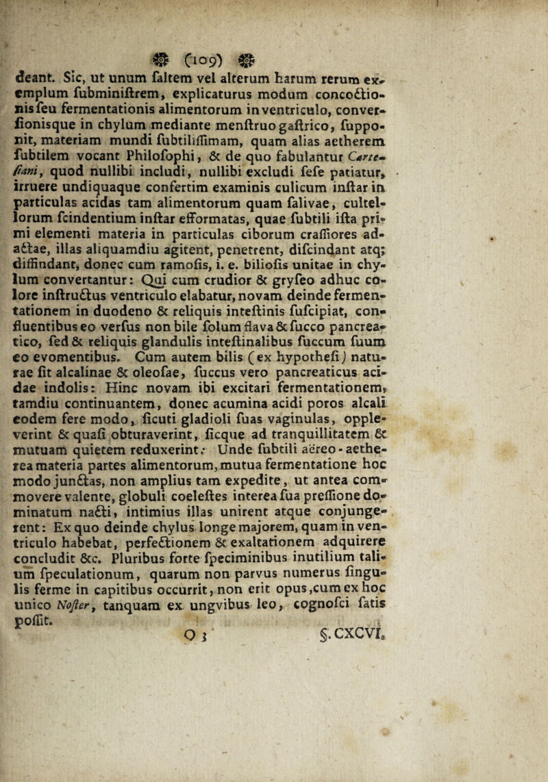 & 0°9) deant. Sic, ut unum faltem vel alterum harum rerum ex¬ emplum fubminiftrem, explicaturus modum concodtio- nisfeu fermentationis alimentorum in ventriculo, conver- fionisque in chylum mediante menftruogaftrico, fuppo- mt, materiam mundi fubtilifTimam, quam alias aetherem fubtilem vocant Philofophi, Sc de quo fabulantur Csrtt- fiam, quod nullibi includi, nullibi excludi fefe patiatur* * irruere undiquaque confertim examinis culicum inftar in particulas acidas tam alimentorum quam falivae, cultel¬ lorum fcindentium inftar efformatas, quae fubtili ifta pri¬ mi elementi materia in particulas ciborum craffiores ad- adlae, illas aliquamdiu agitent, penetrent, difeindant atq; diffindant, donec cum ramofis, i. e. biliofis unitae in chy¬ lum convertantur: Qui cum crudior 6c gryfeo adhuc co¬ lore inftru&us ventriculo elabatur, novam deinde fermen- tationem in duodeno & reliquis inteftinis fufeipiat, con¬ fluentibus eo verfus non bile folum flava Sc fucco pancrea¬ tico, fed St reliquis glandulis inteftinalibus fuccum fuum eo evomentibus. Cum autem bilis (ex hypothe.fi) natu¬ rae fit alcalinae St oleofae, fuccus vero pancreaticus aci¬ dae indolis: Hinc novam ibi excitari fermentationem* tamdiu continuantem, donec acumina acidi poros alcali eodem fere modo, ficuti gladioli fuas vaginulas, opple- verint St quafi obturaverint, ficque ad tranquillitatem St mutuam quietem reduxerint; Unde fubtili aereo-aethe- rea materia partes alimentorum, mutua fermentatione hoc modo junftas, non amplius tam expedite, ut antea com¬ movere valente, globuli coeleftes interea fua preflione do¬ minatum nafti, intimius illas unirent atque conjunge¬ rent : Ex quo deinde chylus longe majorem, quam in ven¬ triculo habebat, perfeftionem Sc exaltationem adquirere concludit Scc. Pluribus forte fpeciminibus inutilium tali¬ um fpeculationum, quarum non parvus numerus lingu¬ lis ferme in capitibus occurrit, non erit opus,cum ex hoc unico Nofter, tanquara ex ungvibus leo, cognofci fatis poffit. Q i §. CXCVI,