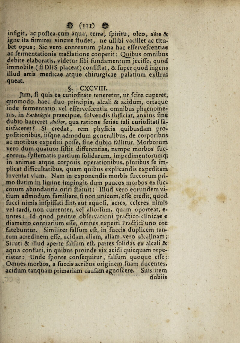 ® fm) ^ infigit, ac poftea cum aqua, terra, fpiritu, oleo, aere igne ita firmiter vincire ftudet, ne ullibi vacillet ac titu¬ bet opus; Sic vero contextum plana hac cffervefcentiae ac fermentationis trafltatione cooperit: Quibus omnibus debite elaboratis, videtur fibi fundamentum jeciffe» quod immobile (fi DIIS placeat) confiftat, 6c fuperquod ingens illud artis medicae atque chirurgicae palatium exftrui queat, §. CXCVIIL J^m, fi quis ea curiofitate teneretur, ut fcire cuperet, quomodo haec duo principia, alcali & acidum, ortaque inde fermentatio vel efferv.efcentia omnibus phaenome¬ nis, in Fatbologia praecipue, folvendis fufficiat, anxius fine dubio haereret Auftory qua ratione feriae tali curiofitati fa- sisfaceret? Si credat, rem phyficis quibusdam pro- pofitionibus, iifque admodum generalibus, de corporibus ac motibus expediri poffe, fine dubio fallitur. Morborum vero dum quatuor fiftit differentias, nempe morbos fuc- corum, fyftematis partium folidarum, impedimentorumq; in animae atque corporis operationibus, pluribus fe im¬ plicat difficultatibus, quam quibus explicandis expeditam inveniat viam. Nam in exponendis morbis fuccorum pri¬ mo flatim in limine impingit, dum paucos morbos exfuc- corum abundantia oriri ftatuit: Illud vero eorundem vi¬ tium admodum familiare, fi non unicum, efle credit, quod fucci nimis infpiffati fint, aut aquofi, acres, celeres nimis vel tardi, non currenter, vel aliorfum, quam oporteat, e- untes: Id quod peritae obfervationi praftico-dinicae e diametro contrarium effe, omnes experti Pra&ici uno ora fatebuntur. Similiter falfum eft, in fuccis duplicem tan¬ tum acredinem effe, acidam aliam, aliam vero akalinam; Sicuti & illud aperte falfum eft, partes folidas ex alcali & aqua conflari, in quibus proinde vix acidi quicquam repe- riatur: Unde fponte confequitur, falfum quoque effes Omnes morbos, a fuccis acribus originem fuam ducentes, acidum tanquam primariam caufam agpofcere. Suis item dubiis