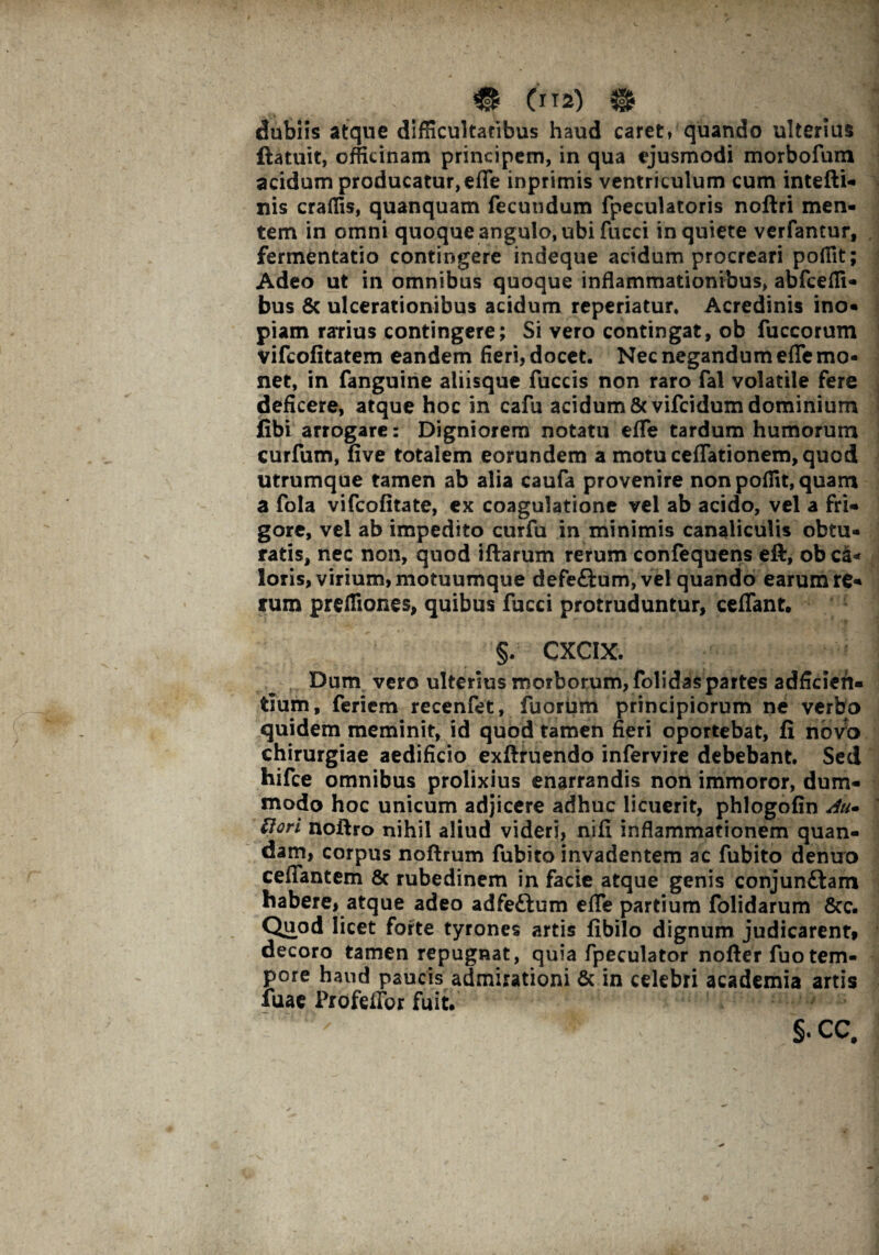 # (m) {$ dubiis atque difficultatibus haud caret* quando ulterius flatuit, officinam principem, in qua ejusmodi morbofum acidum producatur,ede inprimis ventriculum cum intefti- nis craffis, quanquam fecundum fpeculatoris noftri men¬ tem in omni quoque angulo, ubi fucci inquiete verfantur, fermentatio contingere indeque acidum procreari poffit; Adeo ut in omnibus quoque inflammationibus, abfceffi- bus & ulcerationibus acidum reperiatur. Acredinis ino¬ piam ratius contingere; Si vero contingat, ob fuccorum vifcofitatem eandem fieri, docet. Nec negandum efle mo¬ net, in fanguine aliisque fuccis non raro fai volatile fere deficere, atque hoc in cafu acidum 8cvifcidum dominium fibi arrogare: Digniorem notatu efle tardum humorum curfum, five totalem eorundem a motu ceflationem, quod utrumque tamen ab alia caufa provenire non poffit, quam a fola vifcofitate, ex coagulatione vel ab acido, vel a fri¬ gore, vel ab impedito curfu in minimis canaliculis obtu¬ ratis, nec non, quod iftarum rerum confequens eft, ob ca¬ loris, virium, motuumque defeftum, vel quando earum re¬ rum preffiones, quibus fucci protruduntur, ceffant. §. CXCIX. Dum vero ulterius morborum, folidas partes adficien- tium, feriem recenfet, fuorum principiorum ne verbo quidem meminit, id quod tamen fieri oportebat, fi novo chirurgiae aedificio exftruendo infervire debebant. Sed hifce omnibus prolixius enarrandis non immoror, dum¬ modo hoc unicum adjicere adhuc licuerit, phlogofin Au* ttori noiiro nihil aliud videri, nifi inflammationem quan- dam, corpus noftrum fubito invadentem ac fubito denuo ceflantem & rubedinem in facie atque genis conjunftam habere, atque adeo adfeftum efle partium folidarum 8cc. Quod licet forte tyrones artis fibilo dignum judicarent, decoro tamen repugnat, quia fpeculator nofter fuo tem¬ pore haud paucis admirationi & in celebri academia artis fuae Profeflbr fuit. §.CC.