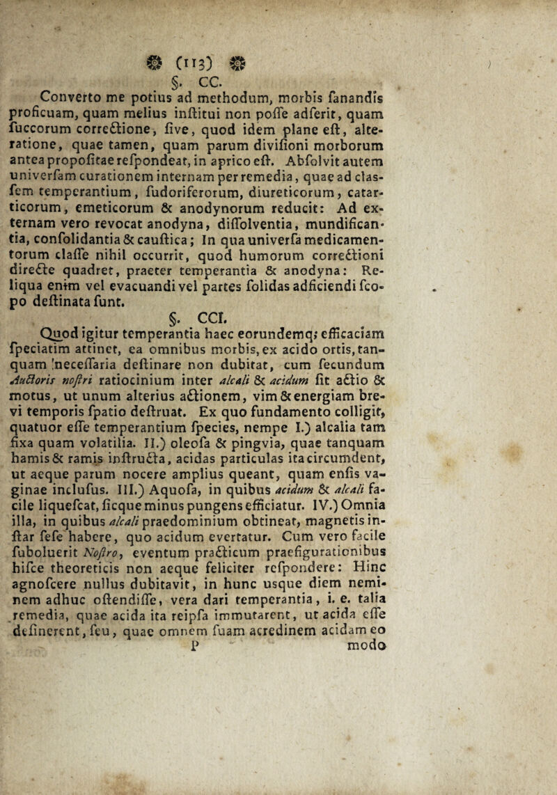 €* 0*3) §. cc. Converto me potius ad methodum, morbis fanandis proficuam, quam melius inftitui non pofie adferit, quam fuccorum corre&ione, five, quod idem plane eft, alte- ratione, quae tamen, quam parum divifioni morborum antea propofitae refpondeat, in aprico efh Abfolvit autem univerfam curationem internam per remedia, quae ad clas- fem temperantium, fudoriferorum, diureticorum, catar- ticorum, emeticorum & anodynorum reducit: Ad ex¬ ternam vero revocat anodyna, diffolventia, mundifican* tia, confolidantia & cauftica; In qua univerfa medicamen¬ torum dafie nihil occurrit, quod humorum corregioni direfte quadret, praeter temperantia & anodyna: Re¬ liqua enim vel evacuandi vel partes folidas adficiendi fco- po deftinatafunt. §. CCL Quod igitur temperantia haec eorundemq, efficaciam fpeciatim attinet, ea omnibus morbis,ex acido ortis,tan- quam 'necefiaria deftinare non dubitat, cum fecundum duttorit nofiri ratiocinium inter alcali Sc acidum fit aftio 6c motus, ut unum alterius a£tionem, vim&energiam bre¬ vi temporis fpatio deftruat. Ex quo fundamento colligit, quatuor efie temperantium fpecies, nempe I.) alcalia tam fixa quam volatilia. II.) oleofa & pingvia, quae tanquam hamis Sc ramis inftruSta, acidas particulas ita circumdent, ut aeque parum nocere amplius queant, quam enfis va¬ ginae indufus. III.) Aquofa, in quibus acidum & alcali fa¬ cile liquefeat, ficque minus pungens efficiatur. IV.) Omnia illa, in quibus alcali praedominium obtineat, magnetis in- ftar fefe habere, quo acidum evertatur. Cum vero facile fuboluerit Noftro, eventum pra&icum praefigurationibus hifce theoreticis non aeque feliciter refpondere: Hinc agnofeere nullus dubitavit, in hunc usque diem nemi¬ nem adhuc oftendifie, vera dari temperantia, i. e. talia remedia, quae acida ita reipfa immutarent, ut acida efle delinerent, fcu, quae omnem fuam acredinem acidam eo P modo