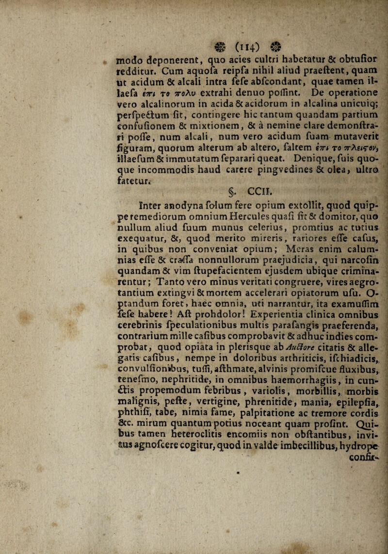 # (H4) ® modo deponerent, quo acies cultri habetatur 8c obtufior redditur. Cum aquofa reipfa nihil aliud praeftent, quam ut acidum 8c alcali intra fefe abfcondant, quae tamen il- laefa t» 7ro\v extrahi denuo poflint. De operatione vero alcalinorum in acida & acidorum in alcalina unicuiq; perfpe£tum fit, contingere hic tantum quandam partium eonfufionem & mixtionem, & a nemine clare demonftra- ri pofle, num alcali, num vero acidum fuam mutaverit figuram, quorum alterum ab altero, faltem €7ri to 7rXei^ov, tllaefum & immutatum feparari queat. Denique, fuis quo¬ que incommodis haud carere pingvedines & olea, ultro fatetur. §. CCII. Inter anodyna foium fere opium extollit, quod quip¬ pe remediorum omnium Hercules quafi fit & domitor, quo nullum aliud fuum munus celerius, promtius ac tutius exequatur, Sc, quod merito mireris, rariores efie cafus, in quibus non conveniat opium; Meras enim calum¬ nias efie & crafifa nonnullorum praejudicia, qui narcofin quandam & vim ftupefacientem ejusdem ubique crimina¬ rentur; Tanto vero minus veritati congruere, vires aegro¬ tantium extingvi & mortem accelerari opiatorum ufu. Ca¬ ptandum foret, haec omnia, uti narrantur, ita examuflim fefe habere! Aft prohdolor! Experientia clinica omnibus cerebrinis fpeculationibus multis parafangis praeferenda, contrarium mille cafibus comprobavit & adhuc indies com¬ probat, quod opiata in plerisque ab Auttort citatis & alle¬ gatis cafibus, nempe in doloribus arthriticis, ifchiadicis, convulfionifous, tuili, afthmate, alvinis promifcue fluxibus, tenefmo, nephritide, in omnibus haemorrhagiis, in cun- £tis propemodum febribus, variolis, morbillis, morbis malignis, pefte, vertigine, phrenitide, mania, epilepfia, phthifi, tabe, nimia fame, palpitatione ac tremore cordis 8cc. mirum quantum potius noceant quam profint. Qui* bus tamen heteroclitis encomiis non obfiantibus, invi¬ dus agnofcere cogitur, quod in valde imbecillibus, hydrope conium