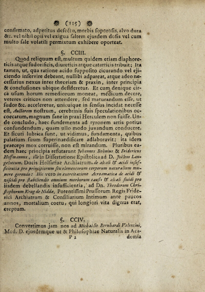 ® C TI5) 9 confirmato, adpetitus defeftn, morbis foporofis, alvo dura &c. vd nihil opii vd exigua falcem ejusdem dofis vel cum multo fale volatili permixtum exhibere oporteat. §. CCIII. Quod reliquum eft, multum quidem etiam diaphore¬ ticis atque fudorificis, diureticis atquecatarticis tribuit; Ita tamen, ut, qua ratione acido fuppofito cicurando vel eji¬ ciendo infervire debeant, nullibi adpareat, atque adeo ne- ceflarius nexus inter theoriam & praxin, inter principia & conclufiones ubique defideretur. Et cum denique cir¬ ca ufum horum remediorum moneat, medicum decere, veteres criticos non attendere, fed maturandum efTe, ut fudor&c. acceleretur, unicuique in fenfus incidat necefTe eft, Autiorem noftrum, cerebrinis fuis fpeculationibus oc- coecatum, magnum fane in praxi Herculem non fuifle. Un¬ de concludo, haec fundementa ad ryronem artis potius confundendum, quam uilo modo juvandum conducere. Et iicuti lubrica funt, ut vidimus, fundamenta, quibus palatium fuum fuperinaediHcare adlaboravit; ita idem praeceps mox corruifle, non eft mirandum. Pluribus ea¬ dem haec principia refutarunt Jehannes Bobnius St Fviderictts Hoffmannus , ille in DifFertatione Epiflolica ad D. Joelem Lan- gelottum, Ducis Holfatiae Archiatrum,^ alcali & acidi infiuf* fidentia pro principiorum feu elementorum corporum naturalium mu¬ nere gerendo : Hic vero in exercitatione Acroamatica de acidi & vifeidi pro ftabiliendis omnium morborum caufis & alcali fluidi pro iisdem debellandis infufficientia, 'ad Dn. Theodorum Chri- fiophorum Krug de Nidda, Potentiflimi Pru (Torum RegisFride- rki Archiatrum & Confiliarium Intimum ante paucos annos, mortalium coetu, qui longiori vita dignus erat, ereptum. §, CCIV. Convertimus jam nos ad Michaelts Bernhardi Valentini 9 Mcd. D. ejusdemque ut 6c Phiiofophiae Naturalis in Aea- P z ‘ demia