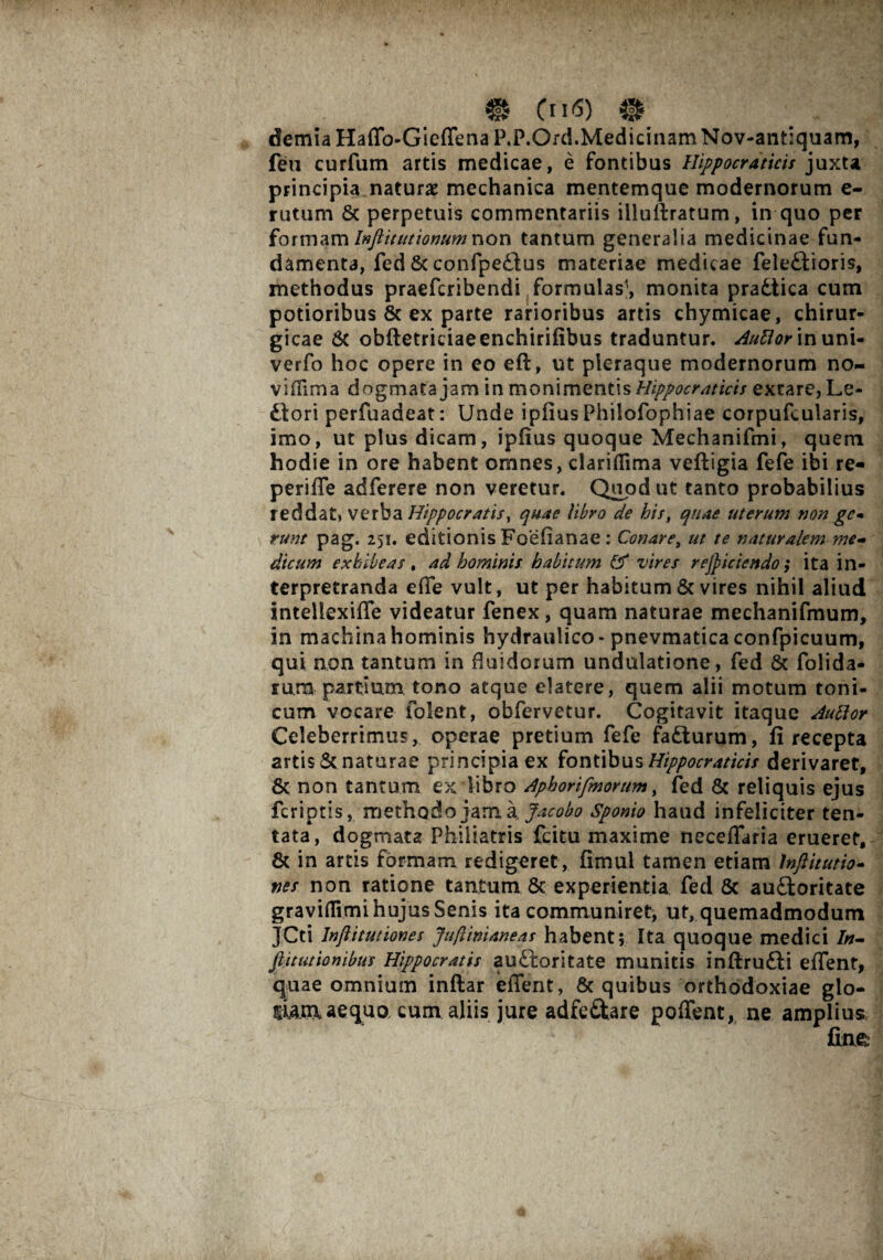 demia Haffo-Gieffena P.P.Ord.Medicinam Nov-antiquam, fen curfum artis medicae, e fontibus Hippocraticis juxta principia naturae mechanica mentemque modernorum e- rutum 8c perpetuis commentariis illuftratum, in quo per formam Inftitutionumnon tantum generalia medicinae fun¬ damenta, fed St confpe£tus materiae medicae fele£tioris, methodus praefcribendi formulas1, monita pradtica cum potioribus & ex parte rarioribus artis chymicae, chirur¬ gicae & obftetriciaeenchirifibus traduntur. Auttor inuni- verfo hoc opere in eo eft, ut pleraque modernorum no¬ vi (lima dogmata jam in monimentis Hippocraticis extare, Le- diori perfuadeat: Unde ipfius Philofophiae corpufcularis, imo, ut pius dicam, ipfius quoque Mechanifmi, quem hodie in ore habent omnes, clariflima veftigia fefe ibi re- periffe adferere non veretur. Quod ut tanto probabilius reddat, verba Hippocratis, quae libro de bis, quae uterum non gc- runt pag. 251. editionis Foefianae : Conare, ut te naturalem me¬ dicum exhibeas, ad hominis, habitum vires reficiendo; ita in- terpretranda effe vult, ut per habitum & vires nihil aliud intellexiffe videatur fenex, quam naturae mechanifmum, in machina hominis hydraulico- pnevmatica confpicuum, qui non tantum in fluidorum undulatione, fed & folida- rum partium tono atque elatere, quem alii motum toni- cum vocare folent, obfervetur. Cogitavit itaque Auttor Celeberrimus, operae pretium fefe fadturum, fi recepta artis & naturae principia ex fontibus Hippocraticis derivaret, & non tantum ex libro Aphorifmorum, fed & reliquis ejus fcriptis, methodo jam a Jacobo Sponio haud infeliciter ten- tata, dogmata Philiatris fcitu maxime neceffaria erueret, & in artis formam redigeret, fimul tamen etiam lnftitutio- nes non ratione tantum 8c experientia fed & audloritate graviffvmi hujus Senis ita communiret, uf, quemadmodum JCti lnftitutiones Jufiinianeas habent; Ita quoque medici In- jl it ut ion ibus Hippocratis audloritate munitis inftrudii effent, quae omnium inftar effent, & quibus orthodoxiae glo- mxnaequo cum aliis jure adfe&are poffent, ne amplius