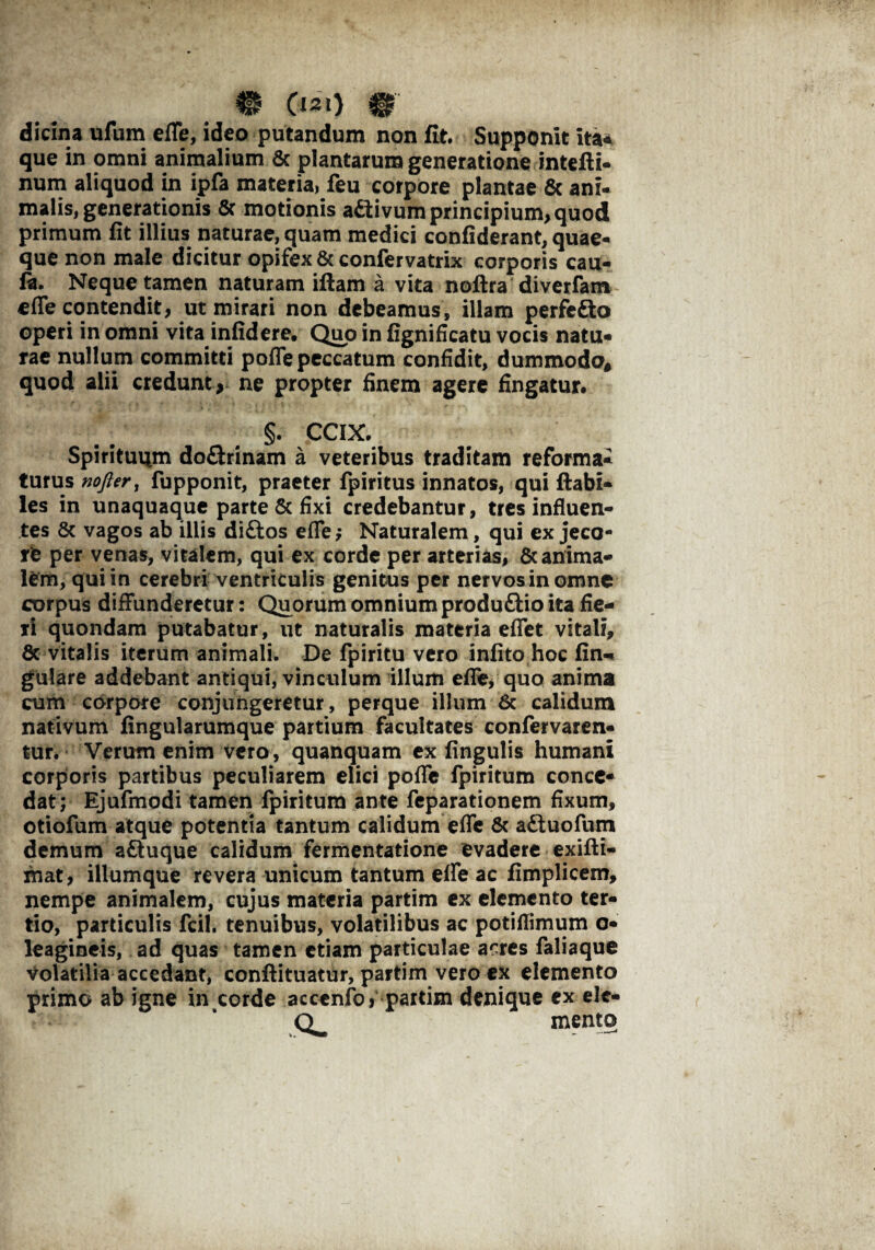 • c**o m dicina ufum efle, ideo putandum non fit. Supponit ita* que in omni animalium Sc plantarum generatione intefti- num aliquod in ipfa materia, feu corpore plantae Sc ani¬ malis, generationis Sc motionis a&ivum principium, quod primum fit illius naturae, quam medici confiderant, quae¬ que non male dicitur opifex & confervatrix corporis cau- flu Neque tamen naturam iftam a vita noftra diverfam efle contendit, ut mirari non debeamus, illam perfefto operi in omni vita infidere. Quo in fignificatu vocis natu* rae nullum committi pofle peccatum confidit, dummodo* quod alii credunt , ne propter finem agere fingatur. §. CCIX. Spirituum do&rinam a veteribus traditam reforma¬ turus nofter, fupponit, praeter fpiritus innatos, qui flabi¬ les in unaquaque parte Sc fixi credebantur, tres influen¬ tes 8c vagos ab illis diftos efTe; Naturalem, qui ex jeco¬ re per venas, vitalem, qui ex corde per arterias, 8c anima¬ lem, qui in cerebri ventriculis genitus per nervos in omne corpus diffunderetur: Quorum omnium produ&io ita fie¬ ri quondam putabatur, ut naturalis materia effet vitali, Sc vitalis iterum animali. De fpiritu vero infito hoc fin«* gulare addebant antiqui, vinculum illum efle/ quo anima cum corpore conjungeretur, perque illum 6c calidum nativum fingularumque partium facultates confervaren- tur. Verutn enim vero, quanquam ex fingulis humani corporis partibus peculiarem elici pofle fpiritum conce¬ dat; Ejufmodi tamen fpiritum ante feparationem fixum, otiofum atque potentia tantum calidum efle Sc adiuofum demum aftuque calidum fermentatione evadere exifti- mat, illumque revera unicum tantum efle ac fimplicem, nempe animalem, cujus materia partim ex elemento ter¬ tio, particulis fcil. tenuibus, volatilibus ac potiflimum o- leagineis, ad quas tamen etiam particulae acres faliaque volatilia accedant, conftituatur, partim vero ex elemento primo ab igne in corde accenfbj partim denique ex elc- Q^ mento