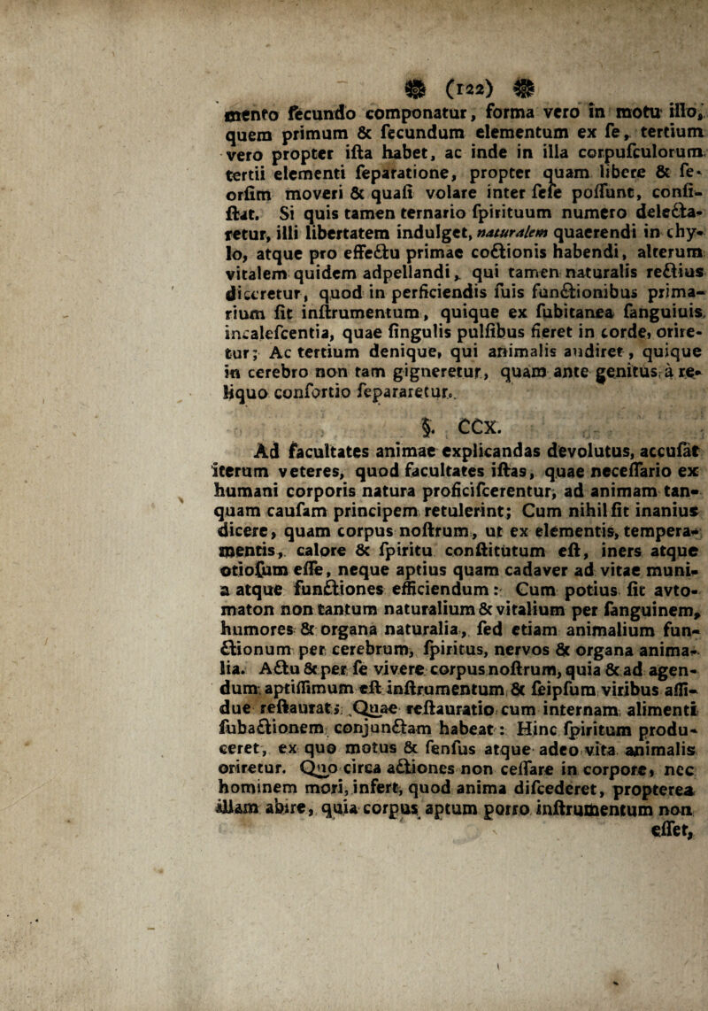 txttnto fecundo componatur, forma vero in motu' illo, quem primum & fecundum elementum ex fe, tertium vero propter ifta habet, ac inde in illa corpufculorum tertii elementi feparatione, propter ouam libere & fe* orfirn moveri 8t quali volare inter fere poffunt, confi- ftat. Si quis tamen ternario fpirituum numero dele&a* retur, illi libertatem indulget, naturalem quaerendi in chy¬ lo, atque pro effeftu primae coftionis habendi, alterum vitalem quidem adpellandi,. qui tamen naturalis reftius diceretur, quod in perficiendis ruis fun&ionibus prima¬ rium fit inftrumentum, quique ex fubitanea fanguiuis, incalefcentia, quae fingulis puifibus fieret in corde» orire¬ tur; Ac tertium denique, qui animalis audiret , quique in cerebro non tam gigneretur, quam ante genitus; a re* liquo confortio fepararecuro. §. CCX. Ad facultates animae explicandas devolutus, acculat iterum veteres, quod facultates iftas, quae ncceflario ex humani corporis natura proficifcerentur, ad animam tan» quam caufam principem retulerint ; Cum nihil iit inanius dicere, quam corpus noftrum, ut ex elementis, temperas mentis, calore 8c fpiritu conftitutum eft, iners atque otioftun eife, neque aptius quam cadaver ad vitae muni- a atque funftiones efficiendum: Cum potius fit avto- maton non tantum naturalium & vitalium per fanguinem, humores & organa naturalia , fed etiam animalium fun- ftionum per cerebrum, ipiritus, nervos & organa anima* lia. A£tu 8c per fe vivere corpus noftrum, quia & ad agen¬ dum; aptiffimum eft inftrumentum 8c feipfum viribus affi- due reftauratj; sQuae reftauratio cum internam, alimenti fuba£Uonem conjunftam habeat : Hinc fpiritum produ¬ ceret, ex quo motus & fenfus atque adeo vita animalis oriretur. Qup circa atliones non ceflare in corpore, nec hominem mori, infert^ quod anima difcedcret, propterea illam abire, quia corpus aptum porro inftrumentum non effet,
