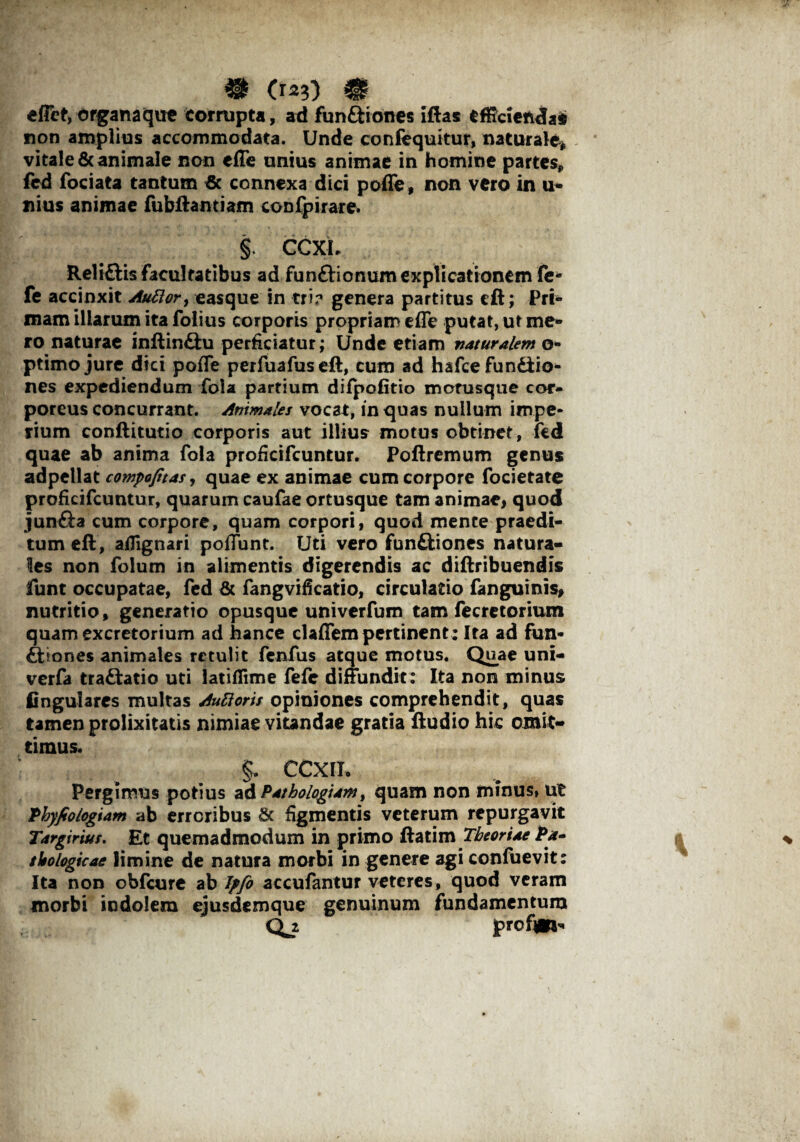 • os?) m effet, organaque Corrupta, ad funftiones iftas efficienda* non amplius accommodata. Unde confequitur, naturale, vitale & animale non effe unius animae in homine partes, fcd fociata tantum & connexa dici pofle, non vero in u- nius animae fubftantiam coDfpirare* §. CCXL Reli&is facultatibus ad fun&ionum explicationem fe- fe accinxit Auttor, easque in tri? genera partitus cft; Pri¬ mam illarum ita folius corporis propriam cfle putat, ut me¬ ro naturae inftin&u perficiatur; Unde etiam vaturalem o- ptimo jure dici pofle perfuafuseft, cum ad hafce fundiio* nes expediendum fola partium difpofitio motusque cor¬ poreus concurrant. Animales vocat, in quas nullum impe¬ rium conftitutio corporis aut illius motus obtinet, fed quae ab anima fola proficifcuntur. Poftremum genus adpellat compofitas, quae ex animae cum corpore focietate proficifcuntur, quarum caufae ortusque tam animae, quod jun&a cum corpore, quam corpori, quod mente praedi¬ tum eft, aflignari poflunt. Uti vero funftiones natura¬ les non folum in alimentis digerendis ac diftribuendis funt occupatae, fed & fangvificatio, circulatio fanguinis, nutritio, generatio opusque univerfum tam fecretorium quam excretorium ad hance claffem pertinent ; Ira ad fun¬ ctiones animales retulit fenfus atque motus. Quae uni- verfa tradatio uti latiflime fefc diffundit: Ita non minus lingulares multas Auttorts opiniones comprehendit, quas tamen prolixitatis nimiae vitandae gratia ftudio hic omit¬ timus. %, CCXIT. Pergimus potius aAPathologiamt quam non minus» ut Phyfiologiam ab erroribus & figmentis veterum repurgavit Targirius. Et quemadmodum in primo ftatim Theoriae Pa~ tkologicae limine de natura morbi in genere agi confuevit: Ita non obfcure ab Jpfo accufantur veteres, quod veram morbi indolem ejusdemque genuinum fundamentum Qj. profpv»