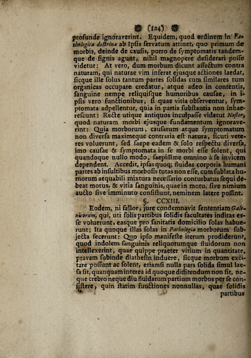 profunde Ignoraverint. Equidem, quod ©rdinern in ?d+ thologica doflrina ab Iplis fcrvatum attinet» quo primum de morbis, deinde de caulis, porro de fymptomatis tandem- que de lignis agunt, nihil magnopere deliderari poffe videtur: At vero, dum morbum dicunt affe£him contra naturam, qui naturae vim inferat ejusque aftiones laedat, ficque ille folus tantum partes folidas cum fimilares tum organicas occupare credatur, atque adeo in contentis, fanguine nempe reliquifque humoribus caufae, in i- plis vero funftionibus , n quae vitia obferventur, fym- ptomata adpellentur, quia in partis fubftantia non inhae^ refcunt: Refte utique antiquos inculpafle videtut Nofter, quod naturam morbi ejusque fundamentum ignorave* rint: Quia morborum, caufarum atque fymptomatum non diverfa maximeque contraria eft natura, licuti vete¬ res voluerunt, fed faepe eadem 8c folo refpcftu diverfa, imo caufae & fymptornata in fe morbi efle folent, qui quandoque nullo modo, faepiffime omnino a fe invicem dependent. Accedit, ipfas quoq; fluidas corporis humani partes ab infultibus morbofis tutas non efle, cum fublata hu¬ morum aequabili mixtura neceflario conturbatus fequi de¬ beat motus, & vitia fanguinis, quae in motu, live nimium aufto five imminuto conliftunt, neminem latere poflint. §. CCXIII. Eodem, ni fallor, jure condemnavit fententiamG**#- nicorum, qui, uti folis partibus folidis facultates inditas es- fe voluerunt, easque pro fanitatis domicilio folas habue¬ runt; Ita quoque illas folas in Pathotogia morborum fub- jefta fecerunt: Quo ipfo manifefte iterum prodiderunt, quod indolem fanguinis reliquorumque fluidorum non intellexerint, quae Quippe praeter vitium in quantitate, pravam fubinde diatneffn induere, licque morbum exci¬ tare poflunt ac folent, etramfi nulla pars folida fimul lae- fa lit, quanquam interea id quoque diffitendum non fit, ne¬ que crebro neque diu fluidarum partium morbos per fe con- fiftere, quin ftatim funfttones nonnullas, quae folidis H i J partibus i