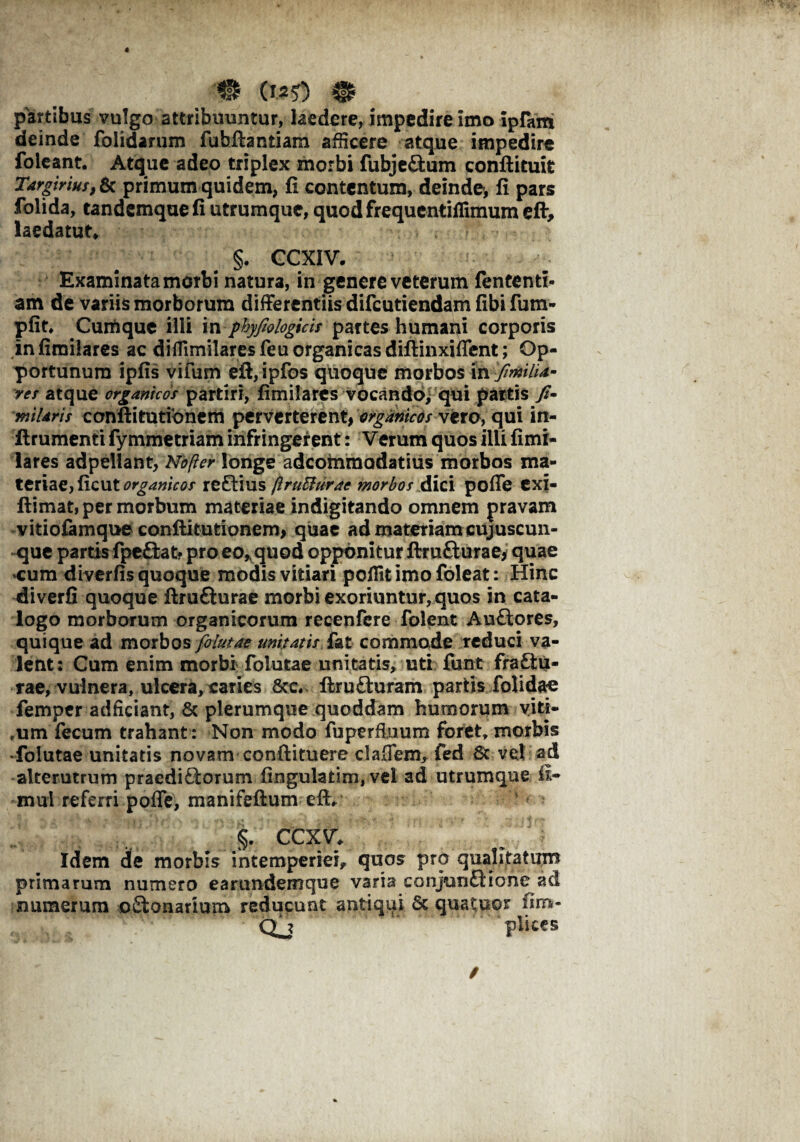 4 partibus vulgo attribuuntur, laedere, impedire imo ipfarti deinde folidarum fubftantiam afficere atque impedire foleant. Atque adeo triplex morbi fubje&um conftituit Targirius, 6c primum quidem, fi contentum, deinde, fi pars folida, tandemque fi utrumque, quod frequentiflimum eft> laedatur* §. CCXIV. Examinata morbi natura, in genere veterum fententi- am de variis morborum differentiis difcutiendam fibi fum- pfit* Curtique illi in ptyfiologicis partes humani corporis infimilares ac diflimilaresfeu organicas difiinxiffent; Op¬ portunum ipfis vifum eft, ipfos quoque morbos in fiMU- res atque organicos partiri, fimilares vocando, qui partis miUris conftitutionem perverterent, organicos vero, qui in- ftrumenti fymmetriam infringerent: Verum quos ilii fimi¬ lares adpellant, Nofter longe adeommodatius morbos ma¬ teriae, ficut organicos reftius ftruftrirac morbos dici poffe exi- ftimat, per morbum materiae indigitando omnem pravam vitiofamque conftitutionem, quae ad materiam cujuscun- que partis fpeftat? pro eo, quod opponitur ftrufturae, quae cum diverfis quoque modis vitiari poflitimofoleat: Hinc diverfi quoque ftrufturae morbi exoriuntur, quos in cata¬ logo morborum organicorum recenfere folent Au&ores, quique ad morbos folutae unitatis, fat commade reduci va¬ lent: Cum enim morbi folutae unitatis, uti funt fra(Su¬ rae, vulnera, ulcera, caries 8tc. ftruSuram partis folidae femper adficiant, & plerumque quoddam humorum viti- ,um fecum trahant: Non modo fuperfiuum foret, morbis folutae unitatis novam conftituere claOem, fed St vel ad alterutrum praediftorum fingulatim, vel ad utrumque E* mul referri poffe, manifeftum eft, §. ccxv* Idem de morbis intemperiei, quos pro qualitatum primarum numero earundemque varia conjun £H o n e ad numerum o&onarium reducunt antiqui Sc quatitor fim- Qj .* pii CCS /