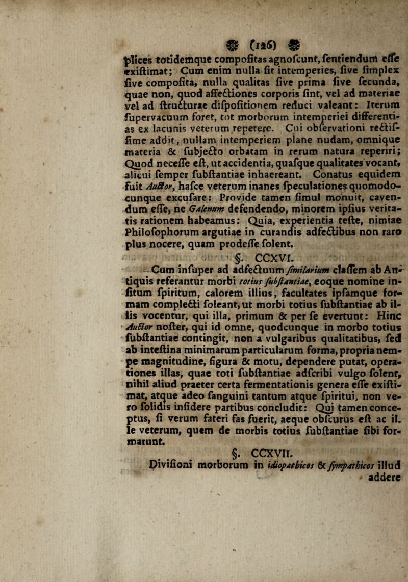 £]ices totidemque compofitasagnofcunt,fentiendum efle exiftimat; Cum enim nulla fit intemperies, five fimplex live compofita, nulla qualitas five prima five fecunda» quae non, quod affeftiones corporis fint, vel ad materiae vel ad ftrueturae difpofitionem reduci valeant: Iterum fupervacuum foret, tot morborum intemperiei differenti* as ex lacunis veterum repetere. Cui obfervationi re&ifi» fime addit, nullam intemperiem plane nudam, omnique materia 8c fubjefto orbatam in rerum natura reperiri; Quod necefle eft, ut accidentia, quafque qualitates vocant» alicui femper fubftantiae inhaereant. Conatus equidem fuit Au8or> hafce veterum inanes fpeculationes quomodo- cunque excufare: Provide tamen fimul monuit, caven¬ dum effe, ne Galenum defendendo, minorem ipfius verita¬ tis rationem habeamus: Quia, experientia tefte, nimiae Philofophorum argutiae in curandis adfe&ibus non raro plus nocere, quam prodeffe folent. §. ccxvr. Cum infuper ad adfe&uum fimiUrium claftem ab An^ tiquis referantur morbi totius fubftantiae^ eoque nomine in- fitum fpiritum, calorem illius, facultates ipfamque for* xnam comple&i foleant,ut morbi totius fpbftantiae ab il¬ lis vocentur, qui illa, primum & per fe evertunt: Hinc AuBor nofter, qui id omne, quodcunque in morbo totius fubftantiae contingit, non a vulgaribus qualitatibus» fed ab inteftina minimarum particularum forma, propria nem¬ pe magnitudine, figura & motu, dependere putat, opera¬ tiones illas, quae coti fubftantiae adferibi vulgo folent» nihil aliud praeter certa fermentationis genera efle exifti¬ mat, atque adeo fanguini tantum atque fpiritui, non ve¬ ro folidis infidere partibus concludit: Qui tamen conce¬ ptus, fi verum fateri fas fuerit, aeque obfcurus eft ac ii. le veterum, quem de morbis totius fubftantiae fibi for-* snarunt §. CCXVII. Divifioni morborum in idiopathicos 8c fimpatkicos illud addere