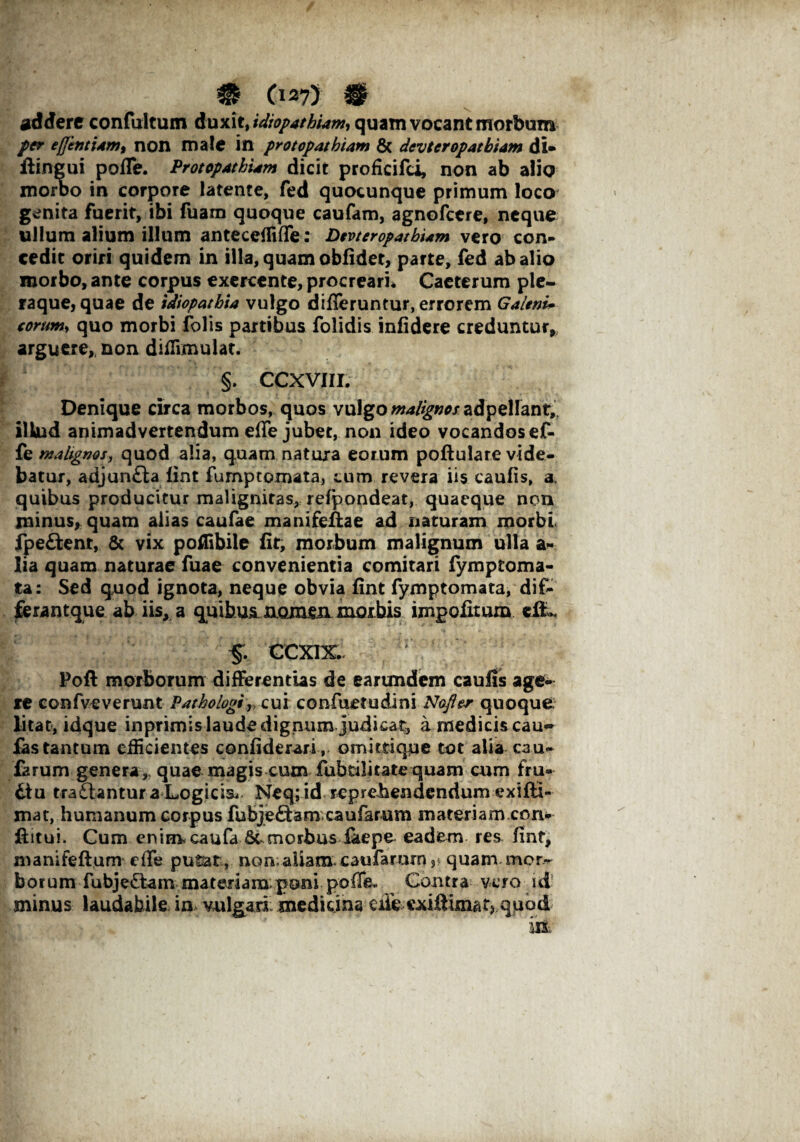 addere confultum duxit, idiopathiam, quam vocant morbum per ej]intiam% non male in protopathtam & devteropatbiam di» ilingui poffe. Protopathum dicit proficifci, non ab alio morbo in corpore latente, fed quocunque primum loco genita fuerit, ibi fuam quoque caufam, agnofetre, neque ullum alium illum anteceffiffe: Devteropatbiam vero con¬ cedit oriri quidem in illa, quam obfidet, parte, fed ab alio morbo, ante corpus exercente, procreari* Caeterum ple- raque, quae de tdiopathia vulgo differuntur, errorem Galeni- eorum, quo morbi folis partibus folidis infidere creduntur,, arguere,, non difiimulat. §. CCXVIII. Denique circa morbos, quos vulgo wa/^/adpellant, illud animadvertendum effe jubet, non ideo vocandos ef- fe malignos, quod alia, quam natura eorum poftulare vide¬ batur, adjun£ta lint fumptomata, cum revera iis caufis, a. quibus producitur malignitas, refpondeat, quaeque non minus* quam alias caufae manifeffae ad naturam morbi, fpe&ent, & vix poilibile fit, morbum malignum ulla a- lia quam naturae fuae convenientia comitari fymptoma- ta: Sed quod ignota, neque obvia fint fymptomata, dif- ferantque ab iis, a qmbusn.Q.mm morbis impolitum di., k J v:‘; 5. ccxix. r 1 Poft morborum differentias de earundem caufis age¬ re confveverunt Pathologi» cui confuetudini Nofter quoque litat, idque inprimis laude dignum judicat, a medicis cau- fas tantum efficientes confiderari , omittique tot alia cau¬ larum genera,, quae magis cim fubtilitate quam cum fru* itu tra£lantur a Logicis* Neq; id reprehendendum exiffi- mat, humanum corpus fubjeftam caufarum materiam con- ftitui. Gum enim. caufa Scmorbus faepe eadem res fint, manifeftum effe putat, non;aliam caufarurn3 quam mor¬ borum fubje£tam materiam poni .poffe* Contra vero id minus laudabile in vulgari medicina ciie cxiftimatj quod