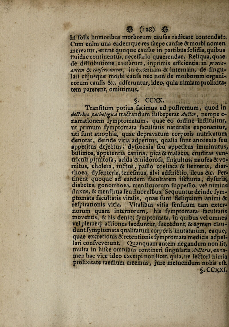 iri folis humoribus morborum caufas radicare contendat:. Cum enim una eademqueres faepe caufae & morbi nomen mereatur, erunt quoque caufae in partibusfolidis,quibus fluidae continentur, neceflario quaerendae. Reliqua, quae de diftributione eaufarum, inprimis efficientis m protre- amem St confero amem, in externam & internam, de lingu¬ lari dijusque morbi caufa nec non de morborum organi¬ corum caulis Scc. adferuntur, ideo, quia nimiam prolixita¬ tem parerent, omittimus, §. ccxx. Tranfitum potius facimus ad poftremum, quod In dottrina pathologica traftandum fufceperat Auftor , nempe e- narrationem lymptomatum, quae eo ordine inftituitur, ut primum fymptomata facultatis naturalis exponantur, uti funt atrophia, quae depravatum corporis nutricatum denotat, deinde vitia adpetitus, qualia lunt anorexia feu appetitus deje&us, dyforexia feu appetitus imminutus, bulimos, appetentia canina, pica & malacia, cruditas ven* triculi pituitofa, acida &nidorofa, lingultus, naufea8c vo¬ mitus, cholera, ruftus, paffio coeliaca & lienteria, diar¬ rhoea, dyfenteria, tenefmus, alvi adftri&io, ileus &c. Per¬ tinent quoque ad eandem facultatem ilchuria, dyfuria, diabetes, gonorrhoea, menftxuorum fuppeffio, vel nimius fluxus, St menftrua feu fluor albus. Sequuntur deinde fym¬ ptomata facultatis vitalis, quae funt deliquium animi Sc refpirationis vitia. Vitalibus vitia fenfuum tam exter¬ norum quam internorum, his fymptomata facultatis moventis, Schis deniq; fymptomata, in quibus vel omnes velpleraeq; aStiones laeduntur, fuccedunt, 8cagmen clau¬ dunt fymptomata qualitatum corporis mutatarum, caque, quae excretionis Sc retentionis fymptomata medicis adpei*; lari confveverunt. Quanquam autem negandum non fit, multa in hifce omnibus contineri lingularia AuPloris, ea ta¬ menhac vice ideo excerpi non licet, quia, ne leftori nimia prolixitate taedium creemus, jure metuendum nobis eftj §. ccm