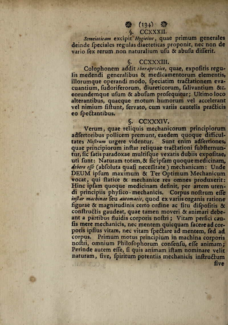 - §, CCXXXII. Semeioticam excipit Hygieinc, quae primum generales deinde fpeciales regulas diaeteticas proponit, nec non de vario fex rerum non naturalium ufu & abufu differit. §. CCXXXIII. Colophonem addit therapevtice, quae, expofitis regu¬ lis medendi generalibus & medicamentorum elementisy illorumque operandi modo, fpeciatim traftationem eva¬ cuantium, fuaoriferorum, diureticorum, falivantium &c. eorundemque ufum & abufum profequitur; Ultimo loco alterantibus, quaeque motum humorum vel accelerant vel nimium fiftunt, fervato, cum variis cautelis pra£ticis eo fpe&antibus. §. CCXXXIV, Verum, quae reliquis mechanicorum principiorum adfertoribus pollicem premunt, eaedem quoque difficul¬ tates Nojlrum urgere videntur. Sunt enim adfertiones» quae principiorum inftar reliquae traftationi fubfternun- tur, fic fatis paradoxae multifque vexatis dubiis expofitaei uti funt: Naturam totam, & fic ipfam quoque medicinam» debere ejfe (abfoluta quafi neceffitate ) mechanicam: Unde DEUM ipfum maximum & Ter Optimum Mechanicum vocat, qui ftatice 8c mechanice res omnes produxerit: Hinc ipfam quoque medicinam definit, per artem uten¬ di principiis phyfico- mechanicis. Corpus noftrum effe inftar machinae feu automatis, quod ex variis organis ratione figurae & magnitudinis certo ordine ac fitu difpofitis 6c conftruftis gaudeat, quae tamen moveri 8c animari debe¬ ant a partibus fluidis corporis noflri; Vitam perfici cau- fis mere mechanicis, nec mentem quicquam facere ad cor¬ poris ipfius vitam, nec vitam fpeftare ad mentem, fed ad corpus. Primum motus principium in machina corporis noftri, omnium Philofophorum confenfu, effe animam; Perinde autem effe, fi quis animam iftam nominare velit naturam, five, fpiritum potentiis mechanicis inftruftum five