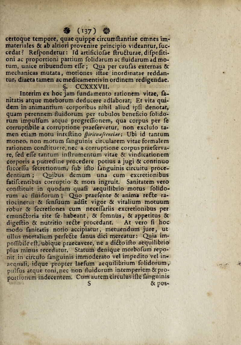 certoque tempore, quae quippe circumftantiae omnes im¬ materiales & ab altiori provenire principio videantur, fuc- cedat? Refpondetur: Id artificiofae ftrufturae, difpofiti- oni ac proportioni pardum folidarumacfluidarumadmo- tum, unice tribuendum cfTe; Qua per caufas externas & mechanicas mutata, motiones illae inordinatae reddan¬ tur, diaeta tamen ac medicamentis in ordinem redigendae* §. CCXXXVII. Interim ex hoc jam fundamento rationem vitae, (a- nitatis atque morborum deducere adlaborat; Et vita qui¬ dem in animantium corporibus nihil aliud ipfi denotat, quam perennem fluidorum per tubulos beneficio folido- rum impulfum atque progrefRonem, qua corpus per fe corruptibile a corruptione praefervetur, non exdulo ta¬ men etiam motu intellino ftirituafeemijei Ubi id tantum moneo, non motum fanguinis circularem vitae formalem rationem ccnflituere,nec a corruptione corpus praeferva- re, fed effe tantum in linimentum vitae 6c vindicationem corporis a putredine procedere potius a jugi & continuo fucceffu fecretionum, fub ifto fanguinis circuitu proce¬ dentium ; Quibus demum una cum excretionibus fatifeentibus corruptio Sc mors ingruit. Sanitatem vero conftituit in quodam quali aequilibrio motus folido- rum ac fluidorum ; Quo praefente Sc anima refte ra- tiocinetur Sc fenfuum adiit vigor Sc vitalium motuum robur Sc fecretiones cum neceffariis excretionibus per emunftoria rite fe habeant, Sc fomnus, & appetitus Sc digeftio Sc nutritio re£le procedant. At vero fi hoc modo faniutis notio accipiatur, metuendum jure, ut ullus mortalium perfefte fanus dici mereatur: Quia im- poflihileell, ubique praecavere, ne a diftoifto aequilibrio plus minus recedatur. Statum denique morbofum repo¬ nit in circulo fanguinis immoderato vel impedito vel in¬ aequali, idque propter laefum aequilibrium folidorum, pulfus atque toni, nec non fluidorum intemperiem Sc pro¬ portionem indecentem. Cum autem circulus ille fanguinis S Sc pos-