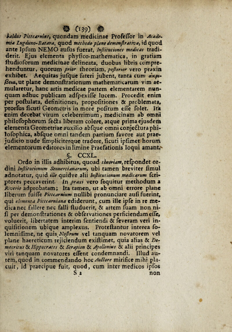 baldus Pittcarnittr, quondam medicinae Profeflbr in Acade* mia Lugduno-Batava, quod methodo plane demovftrattvay id quod ante Ipfum NEMO aufus fuerat, Jnftiiutiones medicas tradi¬ derit. Ejus elementa phyfico-matheraatica, in gratiam ftudioforum medicinae delineata, duobus libris compre¬ henduntur, quorum prior theoriam, poftenor vero praxin exhibet. Aequitas jufque fateri jubent, tanta cum «ic/w- /3 na, ut plane demonftrationum mathematicarum vim ae¬ mularetur, hanc artis medicae partem elementarem nun¬ quam adhuc publicam adfpexifie lucem. Procedit enim per poftulata, definitiones, propofitiones 8c problemata, prorfus fi cuti Geometris in more politum eflfe folet. Ita enim decebat virum celeberrimum, medicinam ab omni philofophorum fe&a liberam colere, atque prima ejusderii elementa Geometriae auxilio abfque omni conjefturaphi- lofophica, abfque omni tandem partium favore aut prae** judicio nude fimpliciterque tradere, ficuti ipfimet horum elementarum editores in limine Praefationis loqui amante §. CCXL. Ordo in illis adhibitus, quoad theoriam^ refpondet or¬ dini Inflitutionum Sennertianarum, ubi tamen breviter fimul adnotatur, quid ille quidve alii Inflitutionum medicarum feri- ptores peccaverint. In praxi vero fequitur methodum a Rheno adprobatam; Ita tamen, ut ab omni errore plane liberum fuifie Pittcarnium nullibi pronunciare aufi fuerint, qui elementa Pittcarniana ediderunt, cum ille ipfe in re me¬ dica nec fallere nec falli ftuduerit, & artem fuam non ni¬ li per demonftrationes & obfervationes perficiendam efle, voluerit, libertatem interim fentiendi & feveram veri in- quifitionem ubique amplexus. Proteftantur interea fo- lemnifiime, ne quis Noerum vel tanquam novatorem vel plane haereticum rejiciendum exiftimet, quia alias & De¬ mocritus di Hippocrates & Serapion & Apollonius & alii principes viri tanquam novatores effent condemnandi. Illud au* tem,quod in commendando YxocAufiore mirifice mihi pia» cuit, id praecipue fuit, quod, cum inter medicos ipfos S 2 non