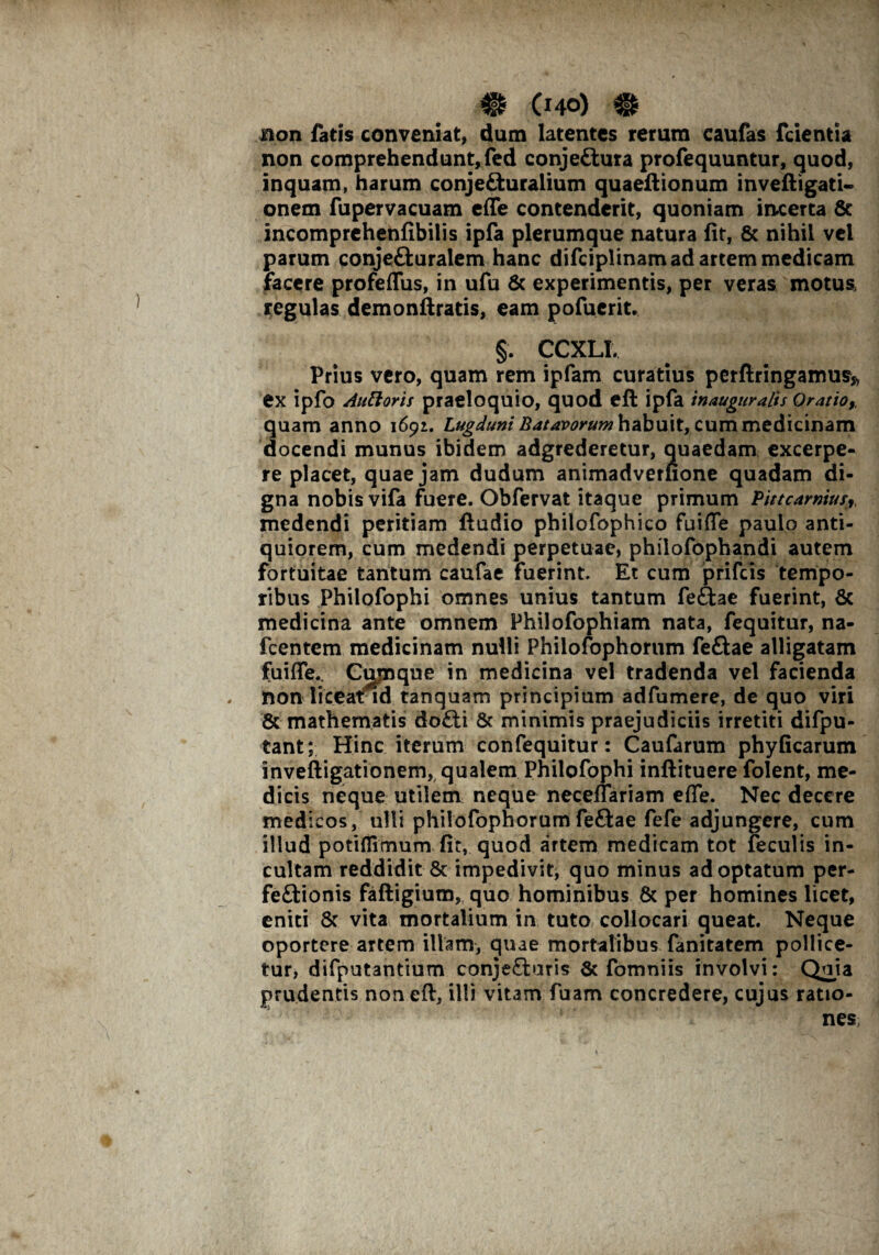 aon fatis conveniat, dum latentes rerum caufas fcientia non comprehendunt, fed conjeCtura profequuntur, quod, inquam, harum conjeCturalium quaeftionum inveftigati- onem fupervacuam effe contenderit, quoniam incerta 8c incomprehenfibilis ipfa plerumque natura fit, & nihil vci parum conjeCturalem hanc difciplinam ad artem medicam facere profeffus, in ufu & experimentis, per veras motus regulas demonftratis, eam pofuerit. §. CCXLI. Prius vero, quam rem ipfam curatius perftringamus» ex ipfo Alitioris praeloquio, quod eft ipfa inauguratis Oratio,, quam anno 1691. Lugduni Batavorum habuit, cum medicinam docendi munus ibidem adgrederetur, quaedam excerpe¬ re placet, quae jam dudum animadveruone quadam di¬ gna nobis vifa fuere. Obfervat itaque primum Pittcarnius, medendi peritiam ftudio philofophico fuiffe paulo anti¬ quiorem, cum medendi perpetuae, philofophandi autem fortuitae tantum caufae fuerint. Et cum prifcis tempo¬ ribus Philofophi omnes unius tantum feCtae fuerint, & medicina ante omnem Philofophiam nata, fequitur, na- fcentem medicinam nulli Philofophorum fe£tae alligatam fuiffe. Cmnque in medicina vel tradenda vel facienda . nonliceal/id tanquam principium adfumere, de quo viri 6c mathematis doCti & minimis praejudiciis irretiti difpu- tant; Hinc iterum confequitur: Caufarum phyficarum inveftigationem, qualem Philofophi inftituere folent, me¬ dicis neque utilem neque neceffariam effe. Nec decere medicos, ulli philofophorumfeftae fefe adjungere, cum illud potiflimum fit, quod artem medicam tot feculis in¬ cultam reddidit & impedivit, quo minus adoptatum per¬ fectionis faftigium, quo hominibus & per homines licet, eniti & vita mortalium in tuto collocari queat. Neque oportere artem illam, quae mortalibus fanitatem pollice¬ tur, difputantium conjeCluris & fomniis involvi: Quia prudentis non eft, illi vitam fuam concredere, cujus ratio¬ nem