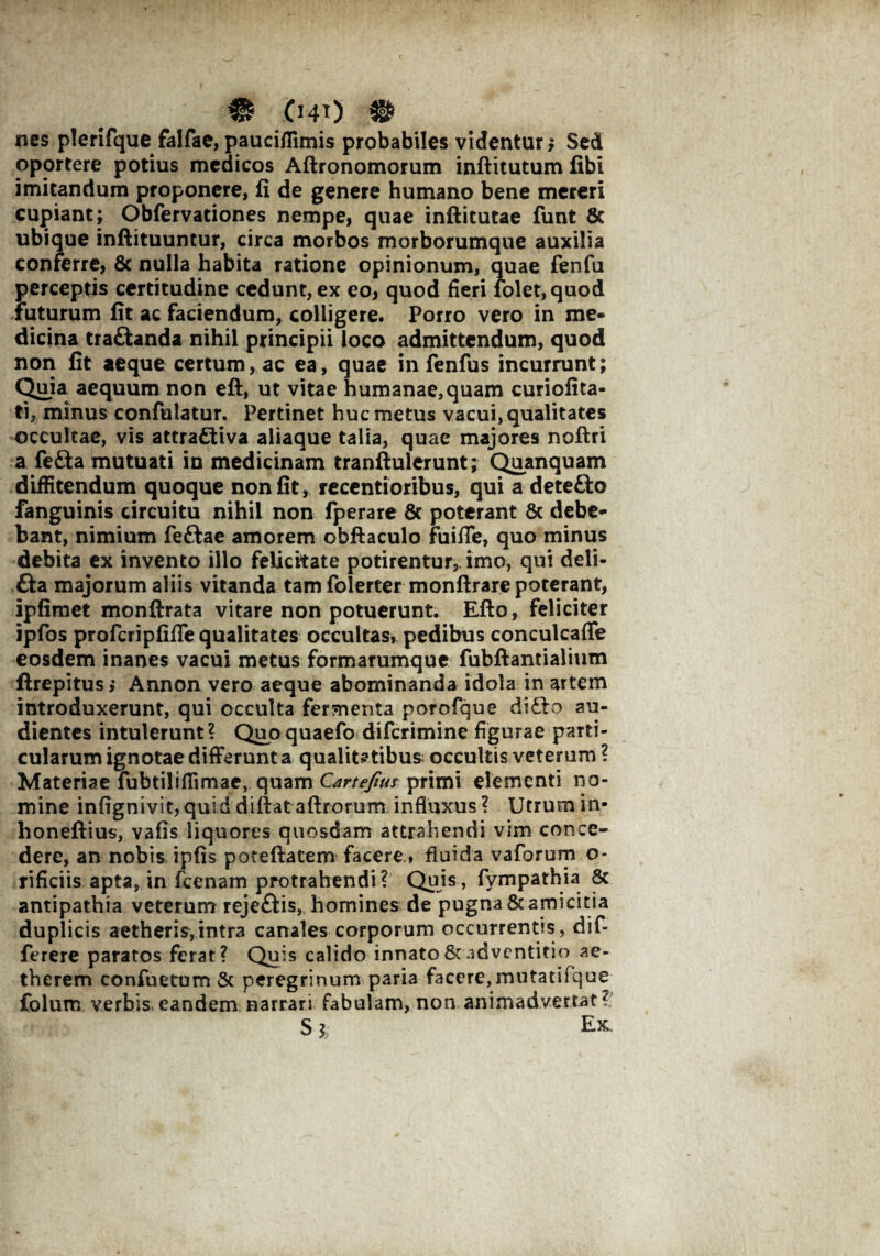 - 0 040 0 nes plerifque falfae, pauciflimis probabiles videntur; Sed oportere potius medicos Aftronomorum inftitutum fibi imitandum proponere, fi de genere humano bene mereri cupiant; Obfervationes nempe, quae inftitutae funt & ubique inftituuntur, circa morbos morborumque auxilia conferre, & nulla habita ratione opinionum, quae fenfu perceptis certitudine cedunt, ex eo, quod fieri folet,quod futurum fit ac faciendum, colligere. Porro vero in me¬ dicina tra&anda nihil principii loco admittendum, quod non fit aeque certum, ac ea, quae in fenfus incurrunt; Quia aequum non eft, ut vitae humanae,quam curiofita- ti, minus confulatur. Pertinet huc metus vacui, qualitates occultae, vis attra&iva aliaque talia, quae majores noflri a fefta mutuati in medicinam tranftulerunt; Quanquam diffitendum quoque non fit, recentioribus, qui a dete£to fanguinis circuitu nihil non fperare 8c poterant 6c debe¬ bant, nimium feftae amorem obftaculo fuiffe, quo minus debita ex invento illo felicitate potirentur, imo, qui deli- fta majorum aliis vitanda tam folerter monftrare poterant, ipfimet monftrata vitare non potuerunt. Efto, feliciter ipfos profcripfifle qualitates occultas, pedibus conculcafle eosdem inanes vacui metus formarumque fubftantialium ftrepitus,* Annon vero aeque abominanda idola in artem introduxerunt, qui occulta fermenta porofque di£io au¬ dientes intulerunt? Quo quaefo difcrimine figurae parti¬ cularum ignotae differunt a qualitatibus occultis veterum ? Materiae fubtilifiimae, quam Cartefitu primi elementi no¬ mine infignivit, quid diftat aftrorum influxus ? Utrum in- honeftius, vafis liquores quosdam attrahendi vim conce¬ dere, an nobis ipfis poteftatem facere., fluida vaforum o- rificiis apta, in fcenam protrahendi? Quis, fympathia 8c antipathia veterum rejeftis, homines de pugna & amicitia duplicis aetheris,intra canales corporum occurrentis, dif- ferere paratos ferat? Quis calido innato & adventitio ae- therem confuetum & peregrinum paria facere,mutatiique Colum verbis eandem narrari fabulam, non animadvertat?; S j; Ex