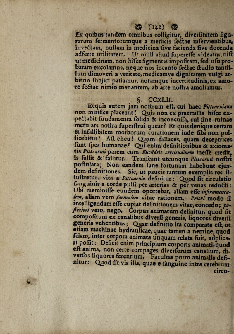 Ex quibus tandem omnibus colligitur, diverlitatem figu¬ rarum fermentorumque a medicis fefiae infervientibusi inve£tam, nullam in medicina live facienda live docenda adferre utilitatem. Ut nihil aliud fuperefle videatur, nili ut medicinam, non hifce figmentis impolitam, fed ufu pro¬ batam excolamus, neque nos incauto feftae lludio tantil¬ lum dimoveri a veritate, medicamve dignitatem vulgi ar¬ bitrio fubjici patiamur, notamque incertitudinis,ex amo¬ re fe£tae nimio manantem, ab arte noftra amoliamur. §. CCXLlL Ecquis autem jam noftrum eft, cui haec Pitt carni atra non mirifice placeant? Quis non ex praemiifis hifce ex- peftabit fundamenta folida & inconcufla, cui line ruinae metu ars nofira fuperftrui queat? Et quis denique certam & infallibilem morborum curationem inde libi non pol¬ licebitur? Afteheu! Quam fallaces, quam deceptrices funt fpes humanae ? Qui enim definitionibus & axioma* tis Pit tcarpit parem cum Euclideis certitudinem inefle credit, is fallit 6c fallitur. Tranfeant utcunque Pittcarnii noftri poftulata; Non eandem fane fortunam habebunt ejus¬ dem definitiones. Sic, ut paucis tantum exemplis res il- luftretur, vita a Pittcarnio definiture Quod lit circulatio fanguinis a corde pulli per arterias Sc per venas redu£H: Ubi memini fle eundem oportebat, aliam eflTe inftrumenta- lem, aliam vero formalem vitae rationem. Priori modo fi intelligendam efle cupiat definitionem vitae,concedo; po~ fleriori vero, nego. Corpus animatum definitur, quod lit compofitum ex canalibus diverfi generis, liquores diverfi generis vehentibus; Quae definitio ita comparata eft,ut etiam machinae hydraulicae, quae tamen a nemine, quod fciam, inter corpora animata unquam relata fuit, adplica- ri polfit: Deficit enim principium corporis animati, quod eit anima, non certe compages diverforum canalium, di- verlos liquores ferentium. Facultas porro animalis defi¬ nitur: Quod fit vis illa, quae e fanguine intra cerebrum circu-