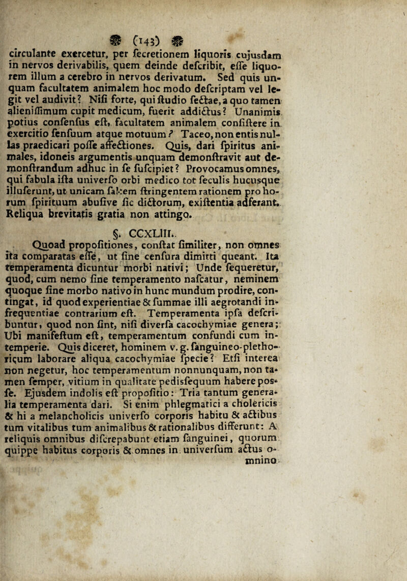 circulante exercetur, per fecretionem liquoris cujusdam in nervos derivabilis, quem deinde deferibit, effe liquo¬ rem illum a cerebro in nervos derivatum. Sed quis un¬ quam facultatem animalem hoc modo deferiptam vel le¬ git vel audivit? Nifi forte, qui ftudio feftae,a quo tamen alienifiimum cupit medicum, fuerit addi&us? Unanimis, potius confenfus eft* facultatem animalem confiftere in exercitio fenfuum atque motuum ? Taceo, non entis nul¬ las praedicari poffe affe£Hones. Qms, dari fpiritus ani¬ males, idoneis argumentis unquam demonftravit aut de- monftrandum adhuc in fe fufeipiet? Provocamus omnes, qui fabula ifta univerfo orbi medico tot feculis hucusque illuferunt,ut unicam fakem ftringentem rationem pro ho¬ rum fpirituum abufive fic di£torum, exiftentia auferant. Reliqua brevitatis gratia non attingo. §> CCXL1IL. Quoad propofitiones, conflat fimiliter, non omnes ita comparatas effe, ut fine cenfura dimitti queant. Ita temperamenta dicuntur morbi nativi; Unde fequeretur, quod, cum nemo fine temperamento nafcatur, neminem quoque fine morbo nativo in hunc mundum prodire, con¬ tingat, id quod experientiae &fummae illi aegrotandi in-- frequentiae contrarium eft. Temperamenta ipfa deferi- buntur» quod non fint, nifi diverfa cacochymiae genera; Ubi manifeftum eft, temperamentum confundi cum in¬ temperie. Quis diceret, hominem v. g. fanguineo pletho- ricum laborare aliqua cacochymiae lpecie? Etfi interea non negetur, hoc temperamentum nonnunquam, non ta* men femper, vitium in qualitate pedisfequum habere pos- fe. Ejusdem indolis eft propofitio: Tria tantum genera¬ lia temperamenta dari. Si enim phlegmatici a cholericis & hi a melancholicis univerfo corporis habitu & aftibus tum vitalibus tum animalibus & rationalibus differunt: A reliquis omnibus diferepabunt etiam fanguinei, quorum quippe habitus corporis 8c omnes in univerfum a£tus mnino