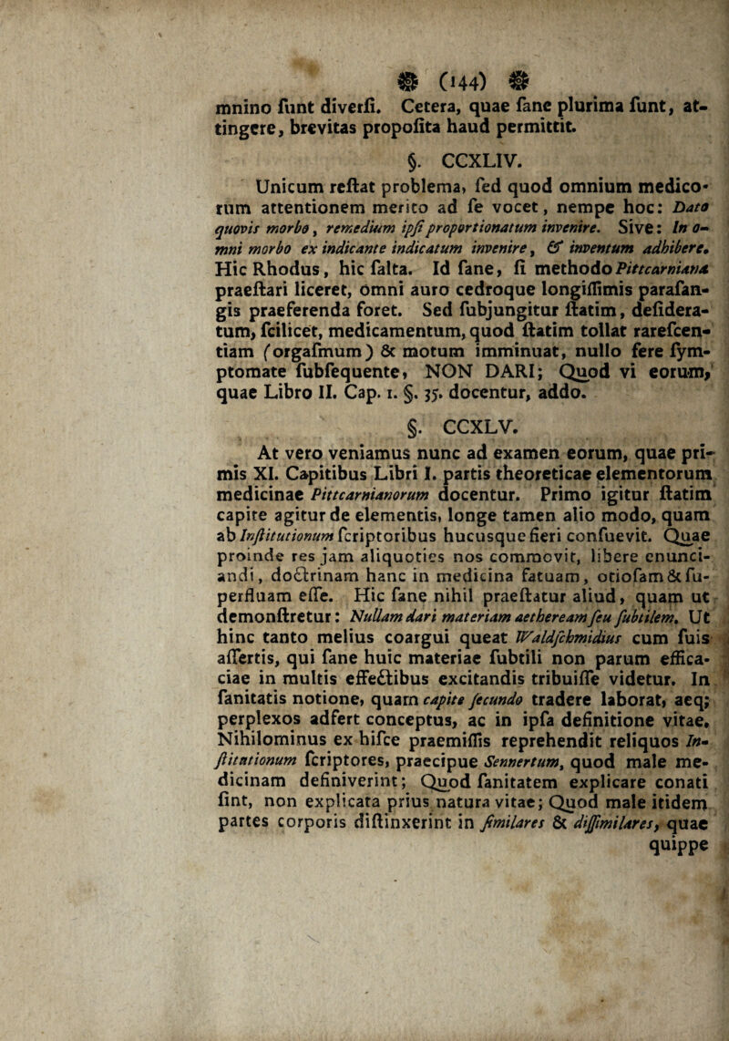 mnino funt diverfi. Cetera, quae fane plurima funt, at¬ tingere, brevitas propofita haud permittit. §. CCXLIV. Unicum reftat problema, fed quod omnium medico¬ rum attentionem merito ad fe vocet, nempe hoc: Dato quovis morbo, remedium ipfiproportionatttm invenire. Sive: In o- mni morbo ex indicante indicatum invenire, & inventum adbibere» HicRhodus, hic falta. Id fane, fi methodoPittcarniamt praeftari liceret, omni auro cedroque longiffimis parafan- gis praeferenda foret. Sed fubjungitur ftatim, defidera- tum, fcilicet, medicamentum, quod ftatim tollat rarefeen- tiam (orgafmum) Sc motum imminuat, nullo fere fym- ptomate fubfequente, NON DARI; Quod vi eorum, quae Libro II. Cap. i. §. $5. docentur, addo. §. CCXLV. At vero veniamus nunc ad examen eorum, quae pri¬ mis XI. Capitibus Libri I. partis theoreticae elementorum medicinae Pittcarnianorum docentur. Primo igitur ftatim capite agitur de elementis, longe tamen alio modo, quam ab Inftitutionumkiiptoribus hucusque fieri confuevit. Quae proinde res jam aliquoties nos commovit, libere enunci- an.di, dotlrinam hanc in medicina fatuam, otiofam&fu- perfluam effe. Hic fane nihil praeftatur aliud, quam ut demonftretur: Nullam dari materiam aetheream feu fubtilem. Ut hinc tanto melius coargui queat Waldfckmidius cum fuis affertis, qui fane huic materiae fubtili non parum effica¬ ciae in multis effe£tibus excitandis tribuiffe videtur. In fanitatis notione, quarn capite fecundo tradere laborat, aeq; perplexos adfert conceptus, ac in ipfa definitione vitae. Nihilominus ex hifce praemiffis reprehendit reliquos In- ftitationum feriptores, praecipue Sennertumt quod male me¬ dicinam definiverint; Quod fani tat em explicare conati fint, non explicata prius natura vitae; Quod male itidem partes corporis diffinxerint in fimilares & diflimilares, quae quippe