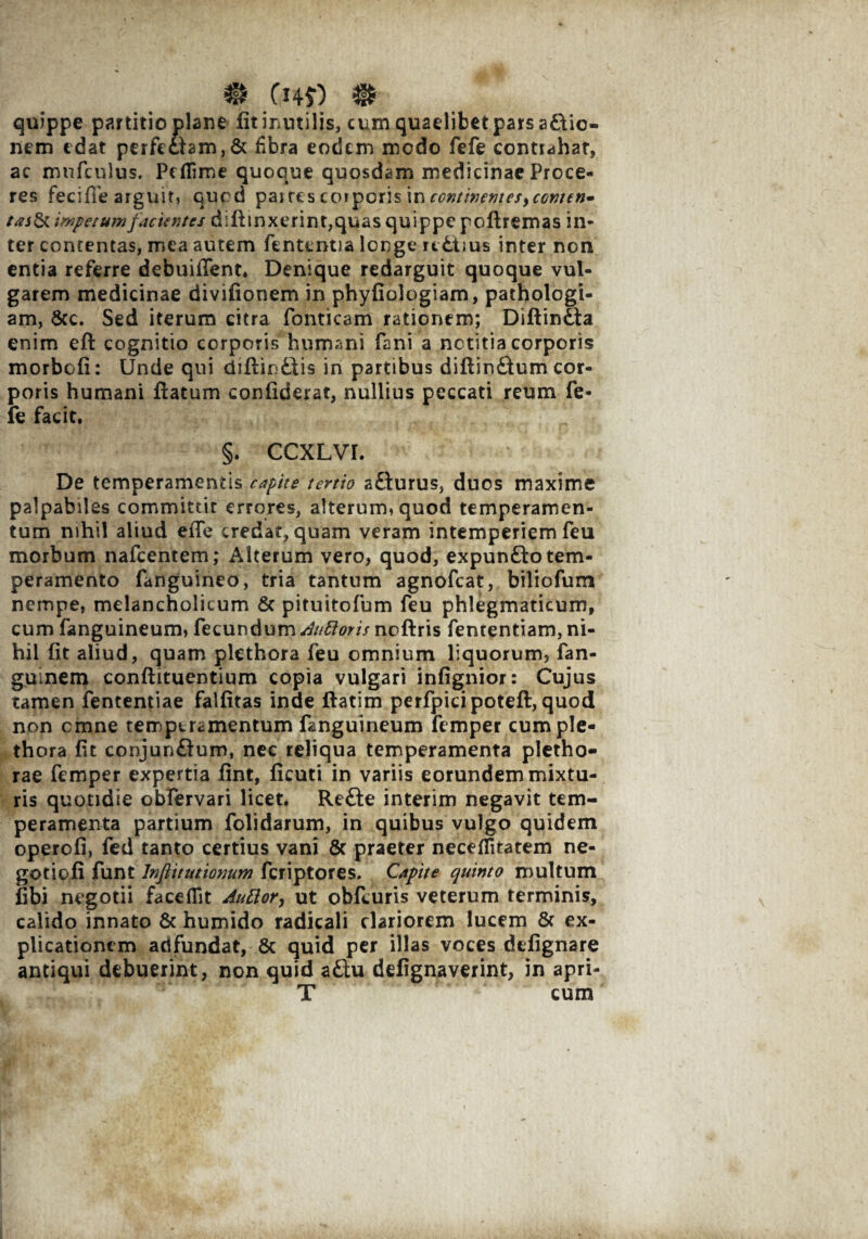 quippe partitio plane fit inutilis, cum quaelibet pars asio¬ nem edat perfe£lam,& fibra eodem modo fefe contiahat, ac mnfcnlus. Peflime quoque quosdam medicinae Proce¬ res fecifie arguit, quod paitcs corporis in impetum facientes diffinxerint, quas quippe poflremas in¬ ter contentas, mea autem fententia longe ic&iius inter non entia referre debuiiTent. Denique redarguit quoque vul¬ garem medicinae divifionem in phyfiologiam, pathologi- am, Scc. Sed iterum citra Ponticam rationem; Diflindta enim efl cognitio corporis humani fani a notitia corporis morbcfi: Unde qui diflio&is in partibus diflin£lum cor¬ poris humani flatum confiderat, nullius peccati reum fe¬ fe facit. §. CCXLVI. De temperamentis capite tertio a£lurus, duos maxime palpabiles committit errores, alterum, quod temperamen¬ tum nihil aliud efTe credat, quam veram intemperiem feu morbum nafcentem; Alterum vero, quod, expun£lo tem¬ peramento fanguineo, tria tantum agnofcat, biliofum nempe, melancholicum 6c pituitofum feu phlegmaticum, cum fanguineum, fecundum ^//tfflwnoflris fententiam, ni¬ hil fit aliud, quam plethora feu omnium liquorum, fan- guinem conflituentium copia vulgari infignior: Cujus tamen fententiae falfitas inde flarim perfpicipotefl, quod non omne temperii mentum fanguineum femper cum ple¬ thora fit conjun£lum, nec reliqua temperamenta pletho- rae femper expertia fint, ficuti in variis eorundem mixtu¬ ris quotidie obfervari licet. Re£le interim negavit tem¬ peramenta partium folidarum, in quibus vulgo quidem operofi, fed tanto certius vani & praeter neceflitatem ne¬ gotioli funt Jnfiittitiomm feriptores. Capite quinto multum libi negotii faceflit Auttor, ut obfeuris veterum terminis, calido innato & humido radicali clariorem lucem & ex¬ plicationem adfundat, & quid per illas voces dtfignare antiqui debuerint, non quid zEtu defignaverint, in apri- T cum