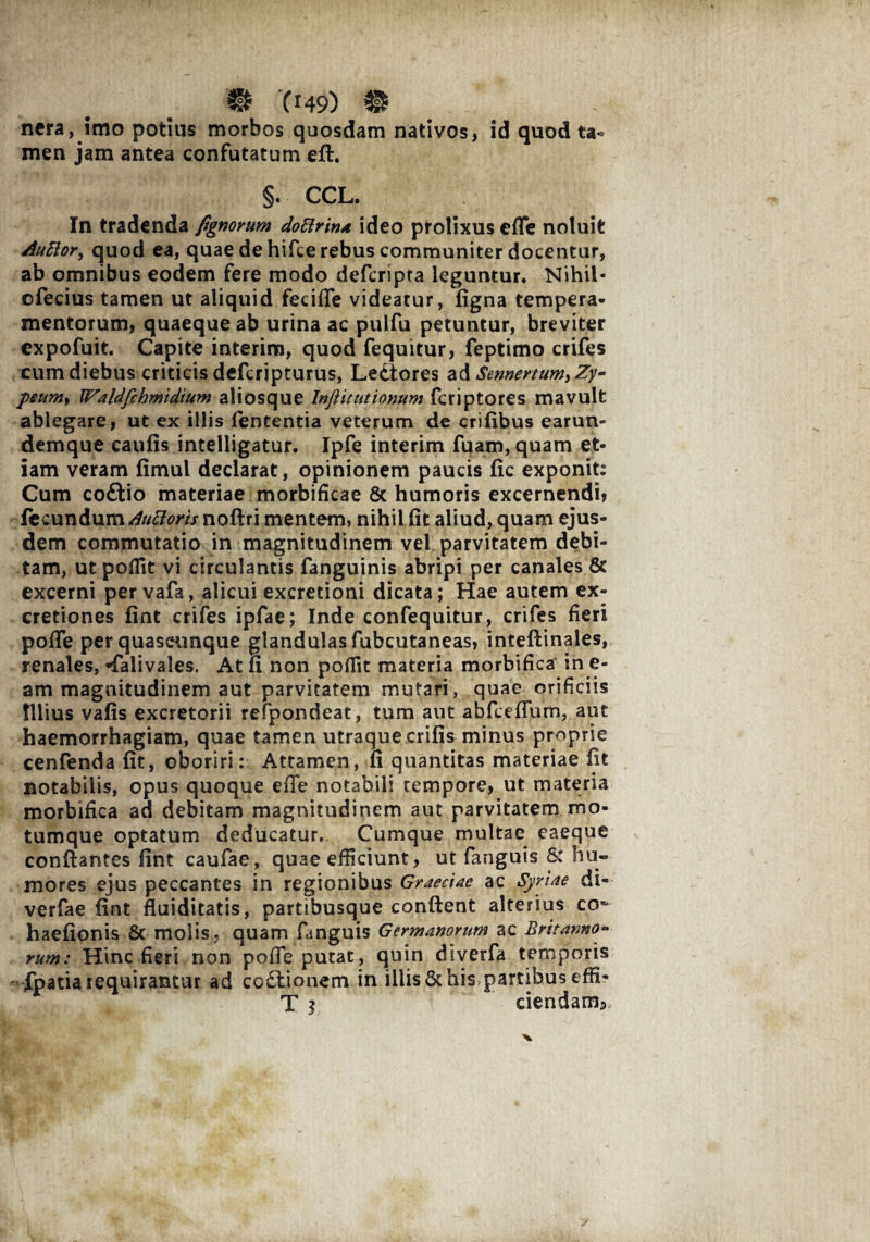 nera, imo potius morbos quosdam nativos, id quod ta« men jam antea confutatum eft. §. CCL. In tradenda fignorum dottrina ideo prolixus efTe noluit Auttor, quod ea, quae de hifce rebus communiter docentur, ab omnibus eodem fere modo defcripta leguntur. Nihil- ofecius tamen ut aliquid fecifle videatur, figna tempera¬ mentorum, quaeque ab urina ac pulfu petuntur, breviter expofuit. Capite interim, quod fequitur, feptimo crifes eum diebus criticis defcripturus, Ledtores a Semertum,Zy- peumy Waldfchmidtum aliosque Inftitutiomm fcriptores mavult ablegare, ut ex illis lententia veterum de erilibus earun- demque caulis intelligatur. Ipfe interim fuam, quam et¬ iam veram fimul declarat, opinionem paucis lic exponit: Cum codtio materiae morbificae & humoris excernendi» fecundum Auttoris noftri mentem, nihil lit aliud, quam ejus¬ dem commutatio in magnitudinem vel parvitatem debi¬ tam, ut poflit vi circulantis fanguinis abripi per canales & excerni per vafa, alicui excretioni dicata; Hae autem ex- cretiones liat crifes ipfae; Inde confequitur, crifes fieri pofle per quascunque glandulas fubcutaneas, intellinales, renales, «falivales. At fi non pofiit materia morbifica in e- am magnitudinem aut parvitatem mutari, quae orificiis Illius valis excretorii refpondeat, tum aut abfceffum, aut haemorrhagiam, quae tamen utraque erilis minus proprie cenfenda lit, oboriri: Attamen, li quantitas materiae iit notabilis, opus quoque effe notabili tempore, ut materia morbifica ad debitam magnitudinem aut parvitatem mo¬ tumque optatum deducatur. Cumque multae eaeque conflantes lint caufae, quae efficiunt, ut fanguis &: hu¬ mores ejus peccantes in regionibus Graeciae ac Syriae di- verfae lint fluiditatis, partibusque conftent alterius co* haelionis & molis, quam fanguis Germanorum ac Britanno- rum: Hinc fieri non pofie putat, quin diverfa temporis fpatia requirantur ad coftionem in illis & his partibus effi- T j ciendam*